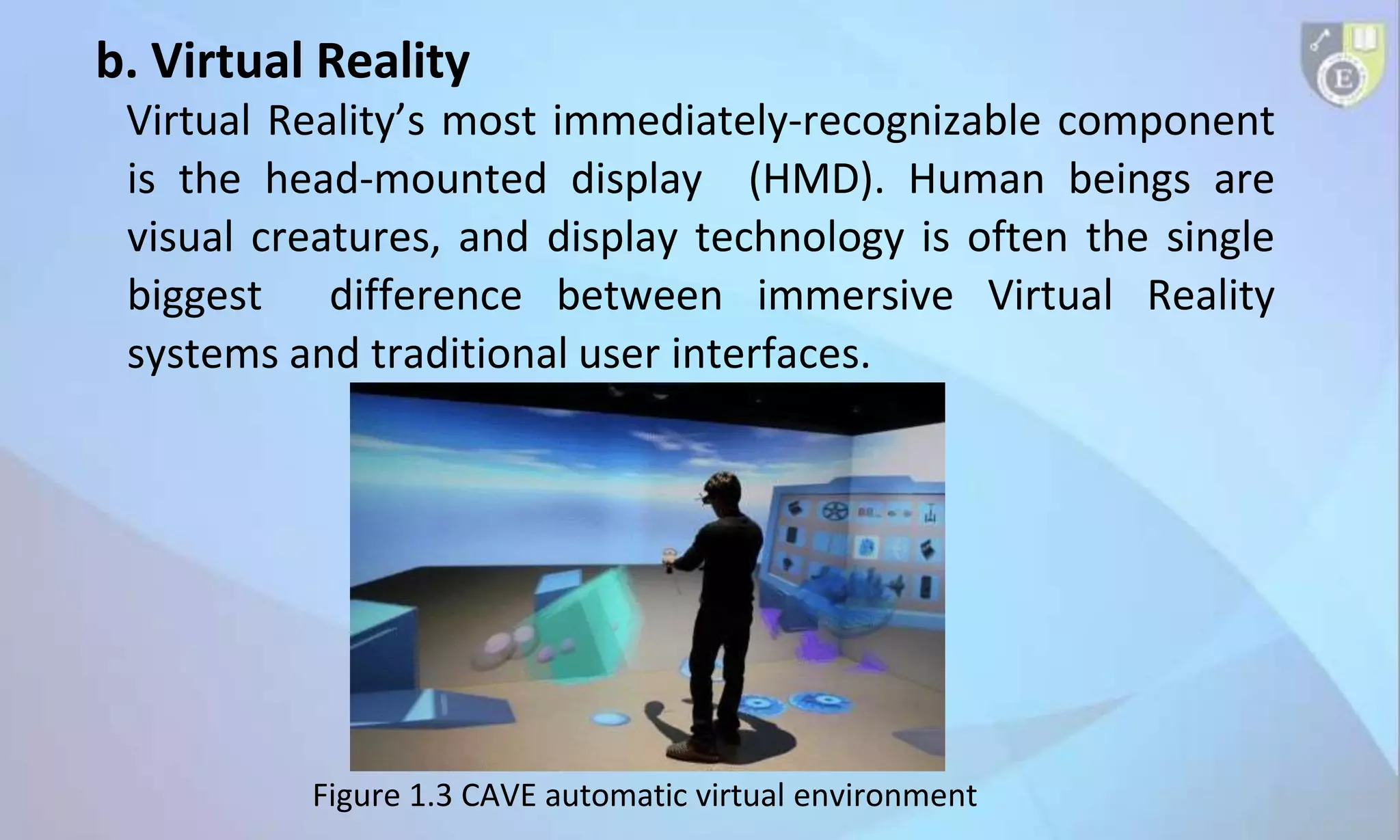 b. Virtual Reality
Virtual Reality’s most immediately-recognizable component
is the head-mounted display (HMD). Human beings are
visual creatures, and display technology is often the single
biggest difference between immersive Virtual Reality
systems and traditional user interfaces.
Figure 1.3 CAVE automatic virtual environment
 