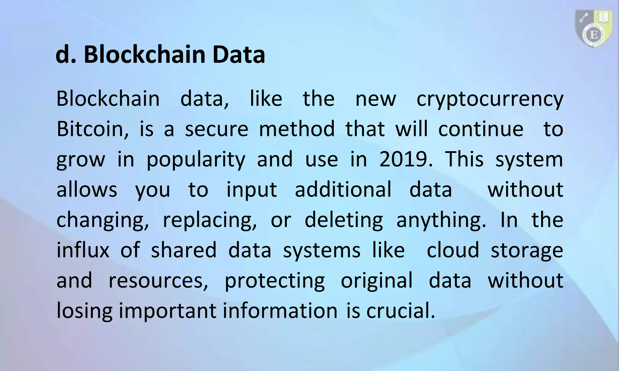 d. Blockchain Data
Blockchain data, like the new cryptocurrency
Bitcoin, is a secure method that will continue to
grow in popularity and use in 2019. This system
allows you to input additional data without
changing, replacing, or deleting anything. In the
influx of shared data systems like cloud storage
and resources, protecting original data without
losing important information is crucial.
 