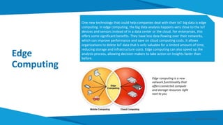 Edge
Computing
One new technology that could help companies deal with their IoT big data is edge
computing. In edge computing, the big data analysis happens very close to the IoT
devices and sensors instead of in a data center or the cloud. For enterprises, this
offers some significant benefits. They have less data flowing over their networks,
which can improve performance and save on cloud computing costs. It allows
organizations to delete IoT data that is only valuable for a limited amount of time,
reducing storage and infrastructure costs. Edge computing can also speed up the
analysis process, allowing decision makers to take action on insights faster than
before.
Edge computing is a new
network functionality that
offers connected compute
and storage resources right
next to you
Smart Data Smart Region | www.smartdata.how
 