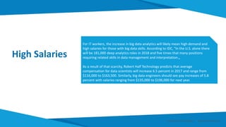 High Salaries
For IT workers, the increase in big data analytics will likely mean high demand and
high salaries for those with big data skills. According to IDC, "In the U.S. alone there
will be 181,000 deep analytics roles in 2018 and five times that many positions
requiring related skills in data management and interpretation.„
As a result of that scarcity, Robert Half Technology predicts that average
compensation for data scientists will increase 6.5 percent in 2017 and range from
$116,000 to $163,500. Similarly, big data engineers should see pay increases of 5.8
percent with salaries ranging from $135,000 to $196,000 for next year.
Smart Data Smart Region | www.smartdata.how
 