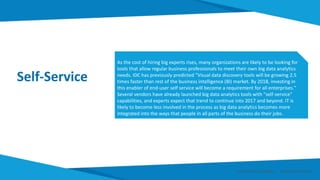 Self-Service
As the cost of hiring big experts rises, many organizations are likely to be looking for
tools that allow regular business professionals to meet their own big data analytics
needs. IDC has previously predicted "Visual data discovery tools will be growing 2.5
times faster than rest of the business intelligence (BI) market. By 2018, investing in
this enabler of end-user self service will become a requirement for all enterprises."
Several vendors have already launched big data analytics tools with "self-service"
capabilities, and experts expect that trend to continue into 2017 and beyond. IT is
likely to become less involved in the process as big data analytics becomes more
integrated into the ways that people in all parts of the business do their jobs.
Smart Data Smart Region | www.smartdata.how
 
