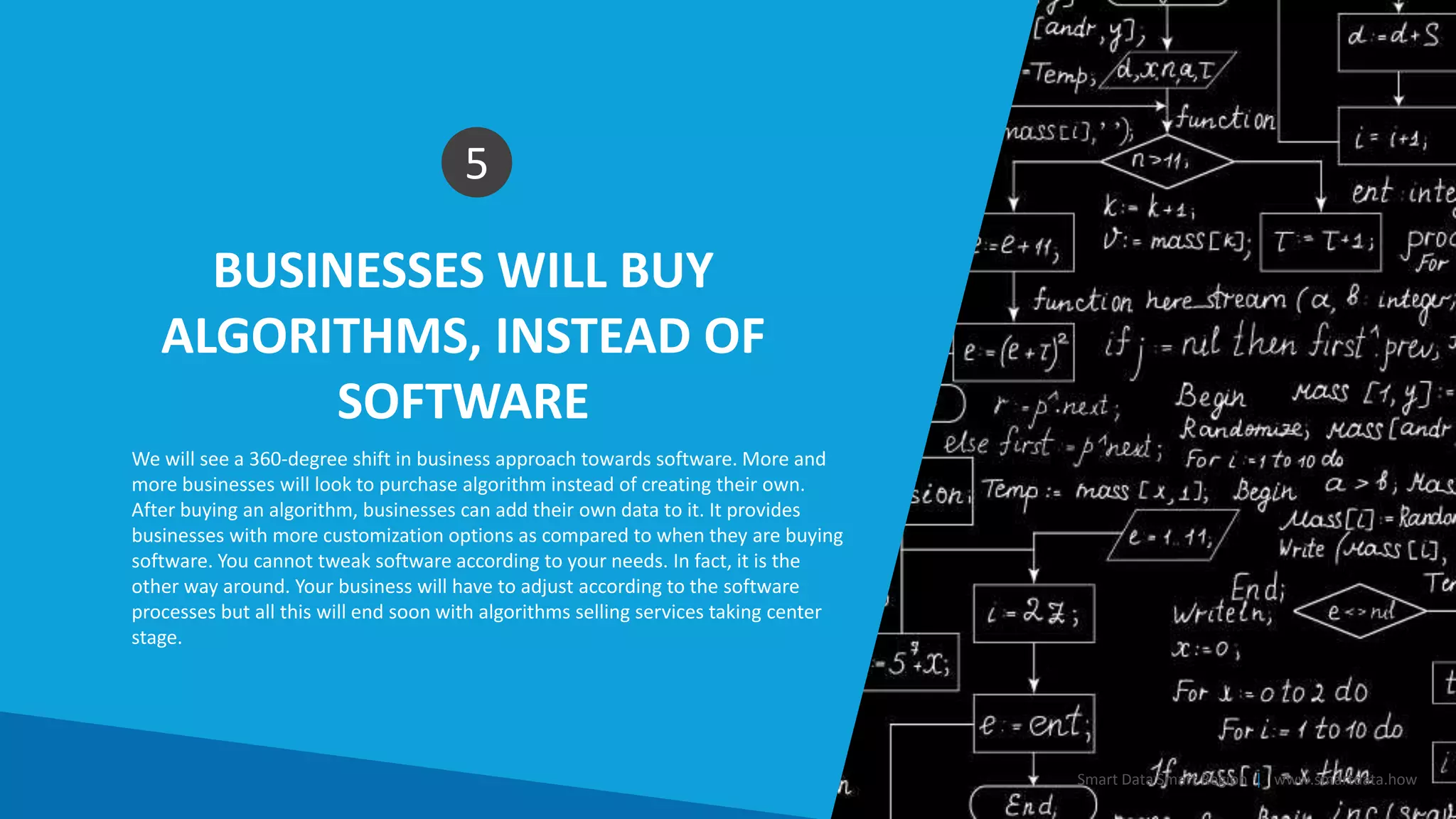 BUSINESSES WILL BUY
ALGORITHMS, INSTEAD OF
SOFTWARE
5
We will see a 360-degree shift in business approach towards software. More and
more businesses will look to purchase algorithm instead of creating their own.
After buying an algorithm, businesses can add their own data to it. It provides
businesses with more customization options as compared to when they are buying
software. You cannot tweak software according to your needs. In fact, it is the
other way around. Your business will have to adjust according to the software
processes but all this will end soon with algorithms selling services taking center
stage.
Smart Data Smart Region | www.smartdata.how
 