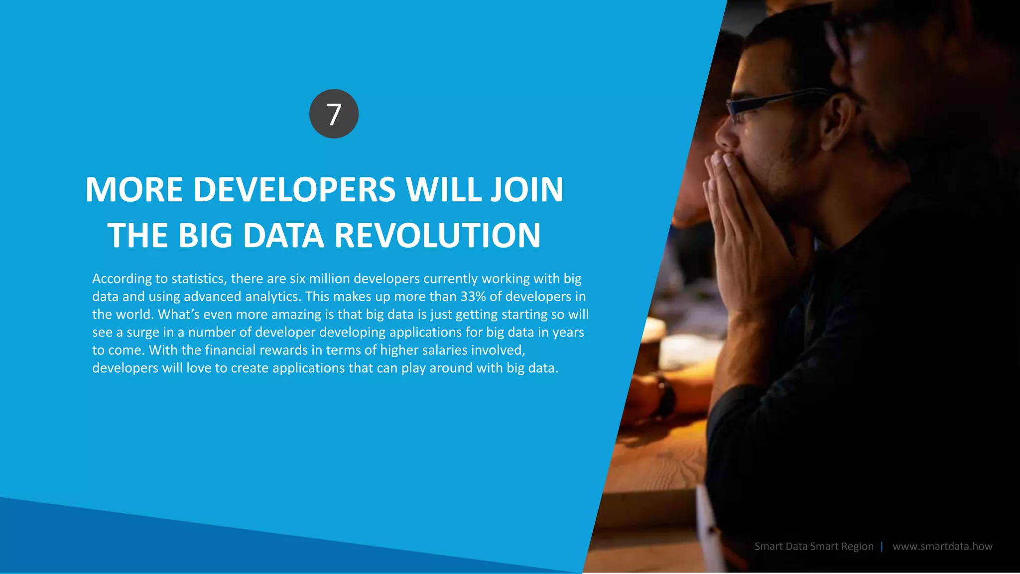 MORE DEVELOPERS WILL JOIN
THE BIG DATA REVOLUTION
7
According to statistics, there are six million developers currently working with big
data and using advanced analytics. This makes up more than 33% of developers in
the world. What’s even more amazing is that big data is just getting starting so will
see a surge in a number of developer developing applications for big data in years
to come. With the financial rewards in terms of higher salaries involved,
developers will love to create applications that can play around with big data.
Smart Data Smart Region | www.smartdata.how
 