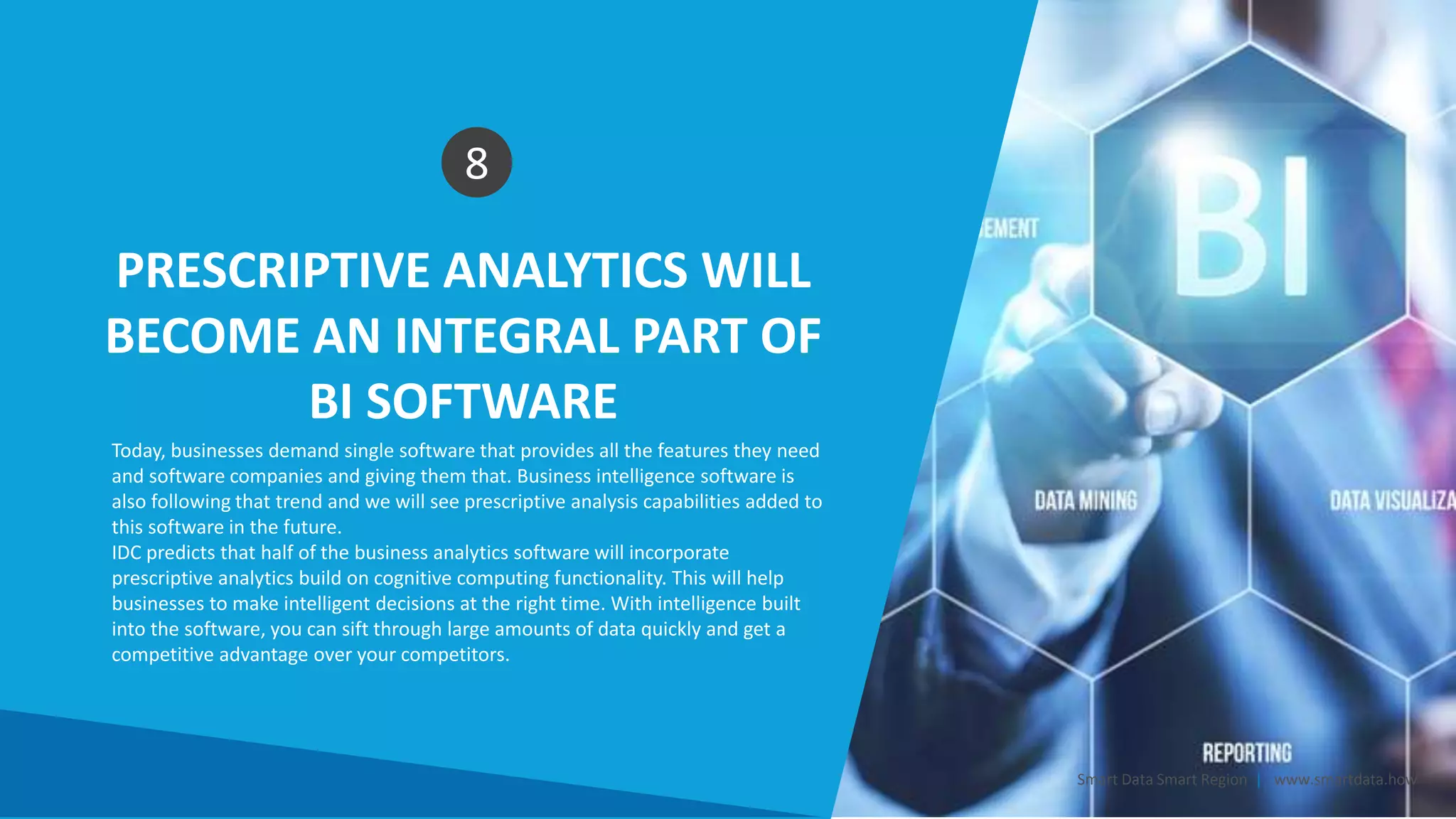PRESCRIPTIVE ANALYTICS WILL
BECOME AN INTEGRAL PART OF
BI SOFTWARE
8
Today, businesses demand single software that provides all the features they need
and software companies and giving them that. Business intelligence software is
also following that trend and we will see prescriptive analysis capabilities added to
this software in the future.
IDC predicts that half of the business analytics software will incorporate
prescriptive analytics build on cognitive computing functionality. This will help
businesses to make intelligent decisions at the right time. With intelligence built
into the software, you can sift through large amounts of data quickly and get a
competitive advantage over your competitors.
Smart Data Smart Region | www.smartdata.how
 
