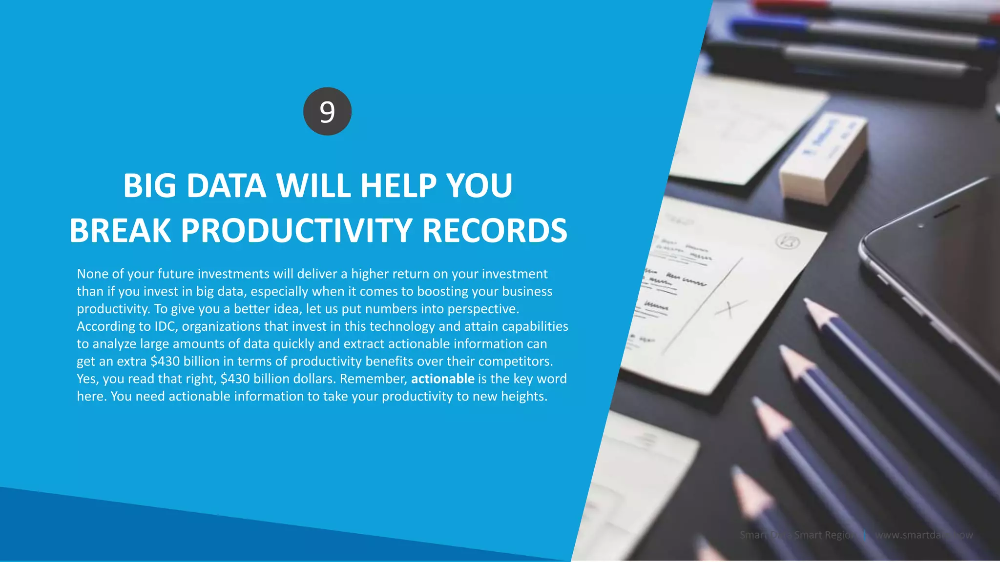 BIG DATA WILL HELP YOU
BREAK PRODUCTIVITY RECORDS
9
None of your future investments will deliver a higher return on your investment
than if you invest in big data, especially when it comes to boosting your business
productivity. To give you a better idea, let us put numbers into perspective.
According to IDC, organizations that invest in this technology and attain capabilities
to analyze large amounts of data quickly and extract actionable information can
get an extra $430 billion in terms of productivity benefits over their competitors.
Yes, you read that right, $430 billion dollars. Remember, actionable is the key word
here. You need actionable information to take your productivity to new heights.
Smart Data Smart Region | www.smartdata.how
 