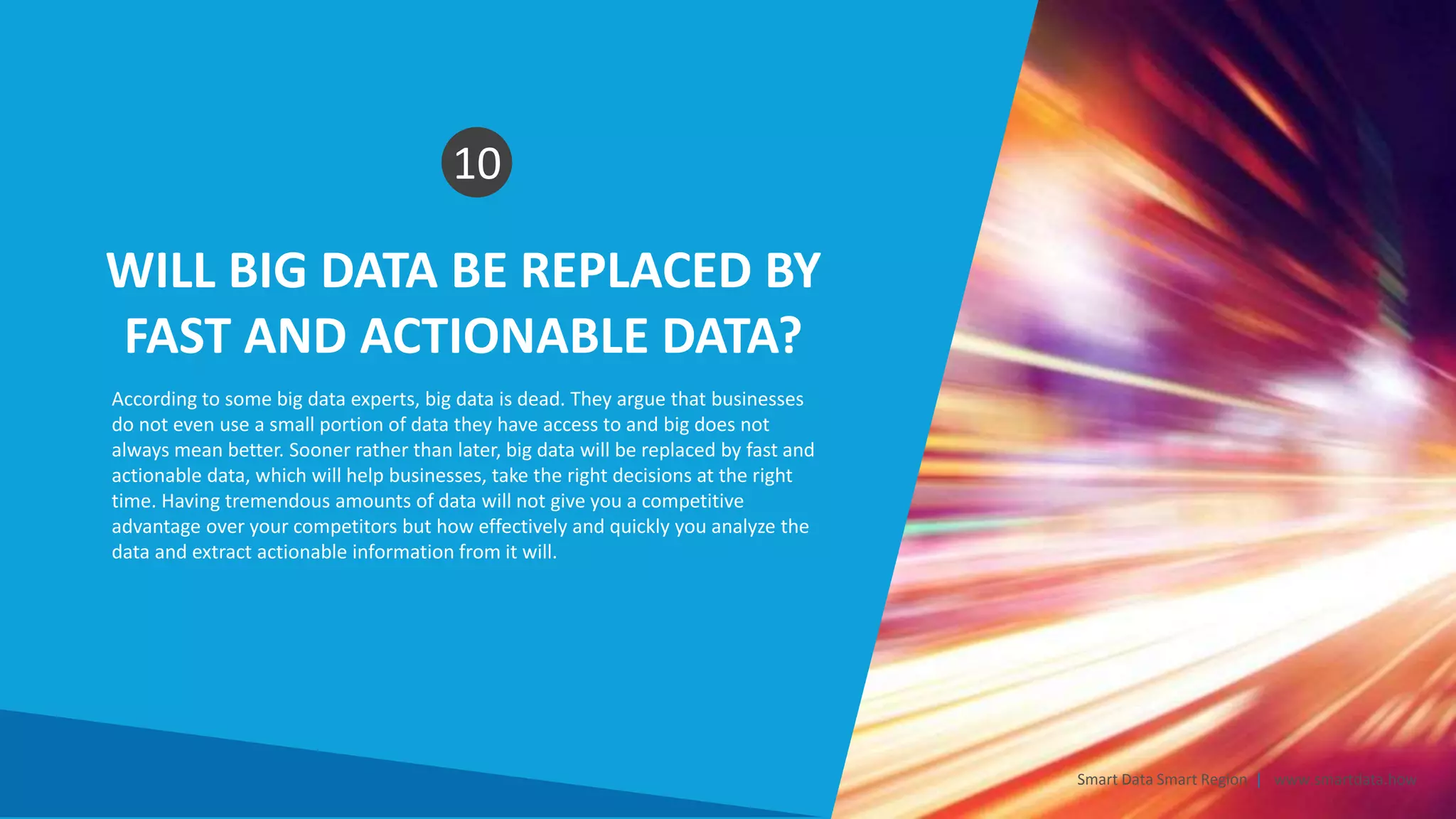 WILL BIG DATA BE REPLACED BY
FAST AND ACTIONABLE DATA?
10
According to some big data experts, big data is dead. They argue that businesses
do not even use a small portion of data they have access to and big does not
always mean better. Sooner rather than later, big data will be replaced by fast and
actionable data, which will help businesses, take the right decisions at the right
time. Having tremendous amounts of data will not give you a competitive
advantage over your competitors but how effectively and quickly you analyze the
data and extract actionable information from it will.
Smart Data Smart Region | www.smartdata.how
 