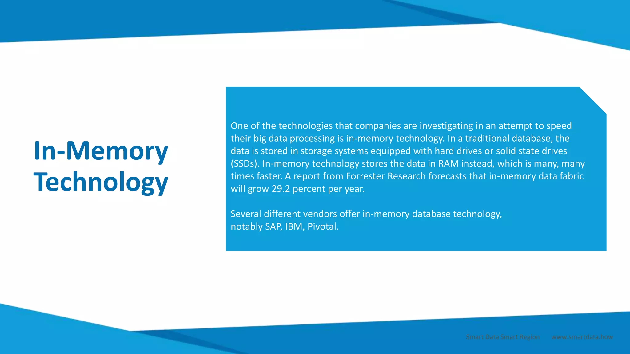 In-Memory
Technology
One of the technologies that companies are investigating in an attempt to speed
their big data processing is in-memory technology. In a traditional database, the
data is stored in storage systems equipped with hard drives or solid state drives
(SSDs). In-memory technology stores the data in RAM instead, which is many, many
times faster. A report from Forrester Research forecasts that in-memory data fabric
will grow 29.2 percent per year.
Several different vendors offer in-memory database technology,
notably SAP, IBM, Pivotal.
Smart Data Smart Region | www.smartdata.how
 