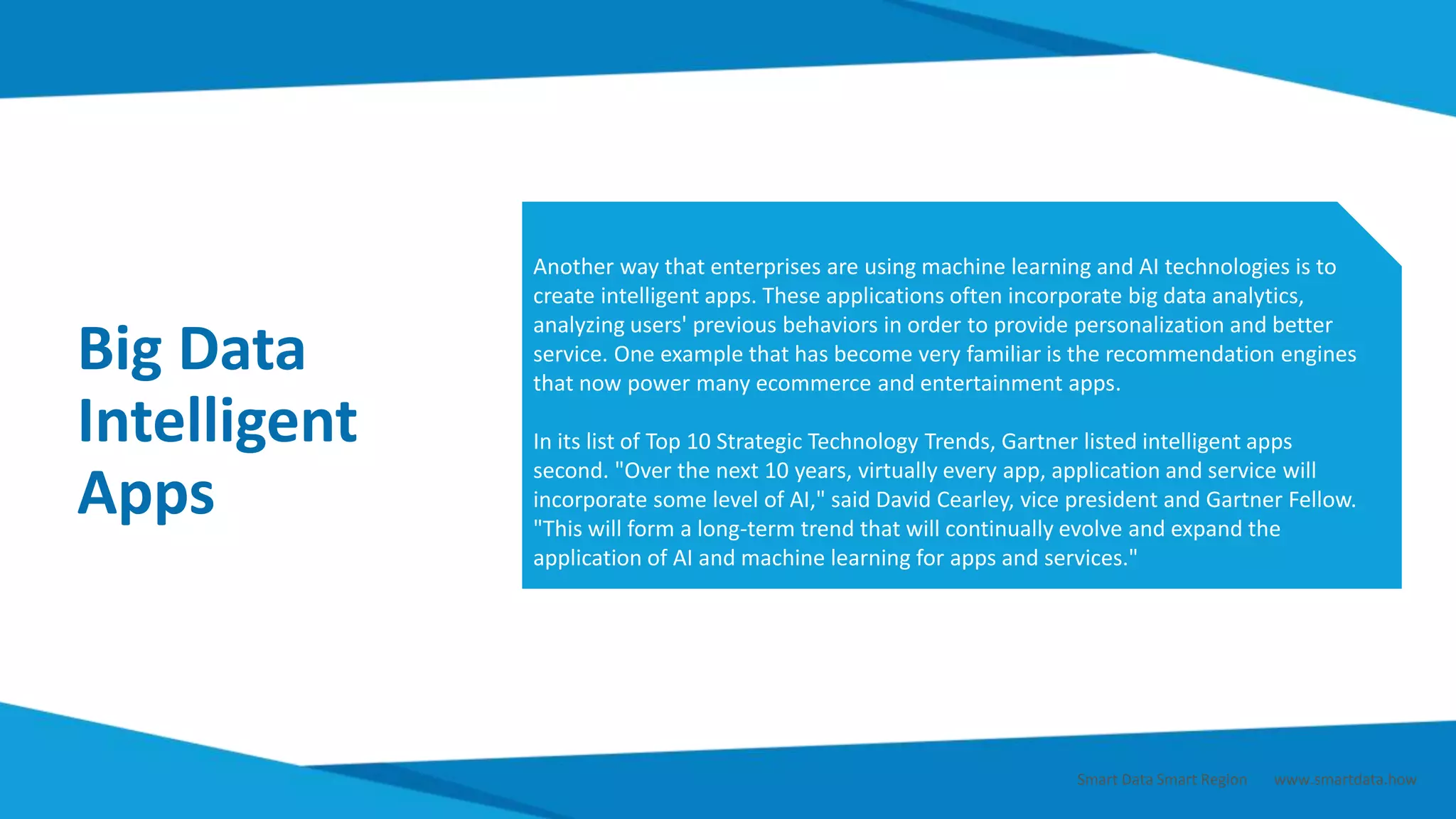 Big Data
Intelligent
Apps
Another way that enterprises are using machine learning and AI technologies is to
create intelligent apps. These applications often incorporate big data analytics,
analyzing users' previous behaviors in order to provide personalization and better
service. One example that has become very familiar is the recommendation engines
that now power many ecommerce and entertainment apps.
In its list of Top 10 Strategic Technology Trends, Gartner listed intelligent apps
second. "Over the next 10 years, virtually every app, application and service will
incorporate some level of AI," said David Cearley, vice president and Gartner Fellow.
"This will form a long-term trend that will continually evolve and expand the
application of AI and machine learning for apps and services."
Smart Data Smart Region | www.smartdata.how
 