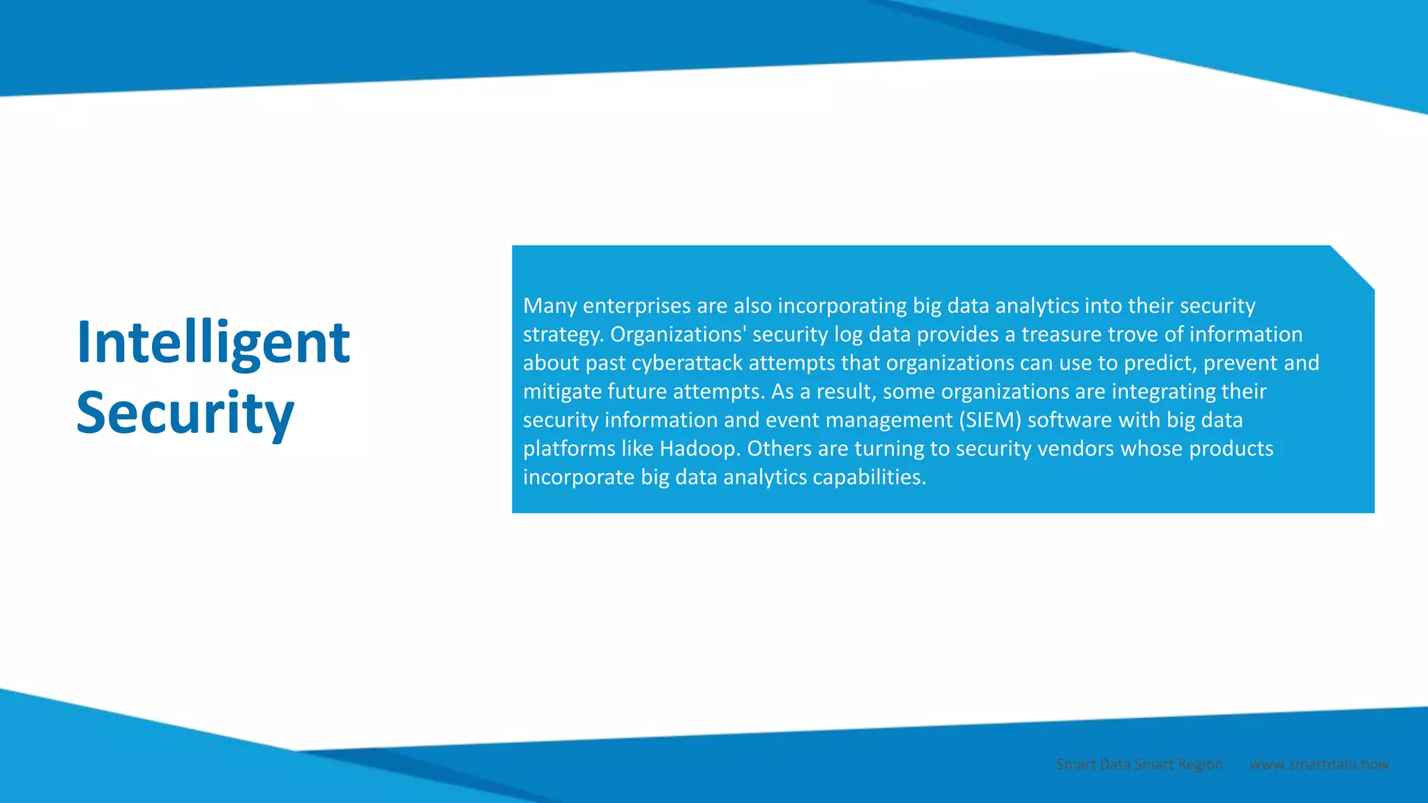 Intelligent
Security
Many enterprises are also incorporating big data analytics into their security
strategy. Organizations' security log data provides a treasure trove of information
about past cyberattack attempts that organizations can use to predict, prevent and
mitigate future attempts. As a result, some organizations are integrating their
security information and event management (SIEM) software with big data
platforms like Hadoop. Others are turning to security vendors whose products
incorporate big data analytics capabilities.
Smart Data Smart Region | www.smartdata.how
 
