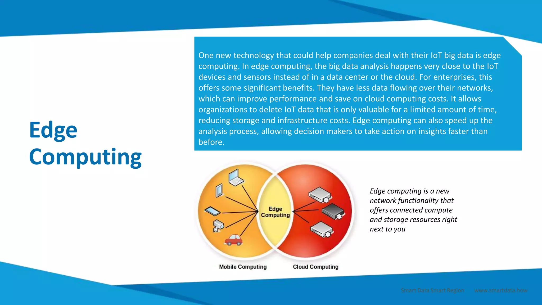 Edge
Computing
One new technology that could help companies deal with their IoT big data is edge
computing. In edge computing, the big data analysis happens very close to the IoT
devices and sensors instead of in a data center or the cloud. For enterprises, this
offers some significant benefits. They have less data flowing over their networks,
which can improve performance and save on cloud computing costs. It allows
organizations to delete IoT data that is only valuable for a limited amount of time,
reducing storage and infrastructure costs. Edge computing can also speed up the
analysis process, allowing decision makers to take action on insights faster than
before.
Edge computing is a new
network functionality that
offers connected compute
and storage resources right
next to you
Smart Data Smart Region | www.smartdata.how
 