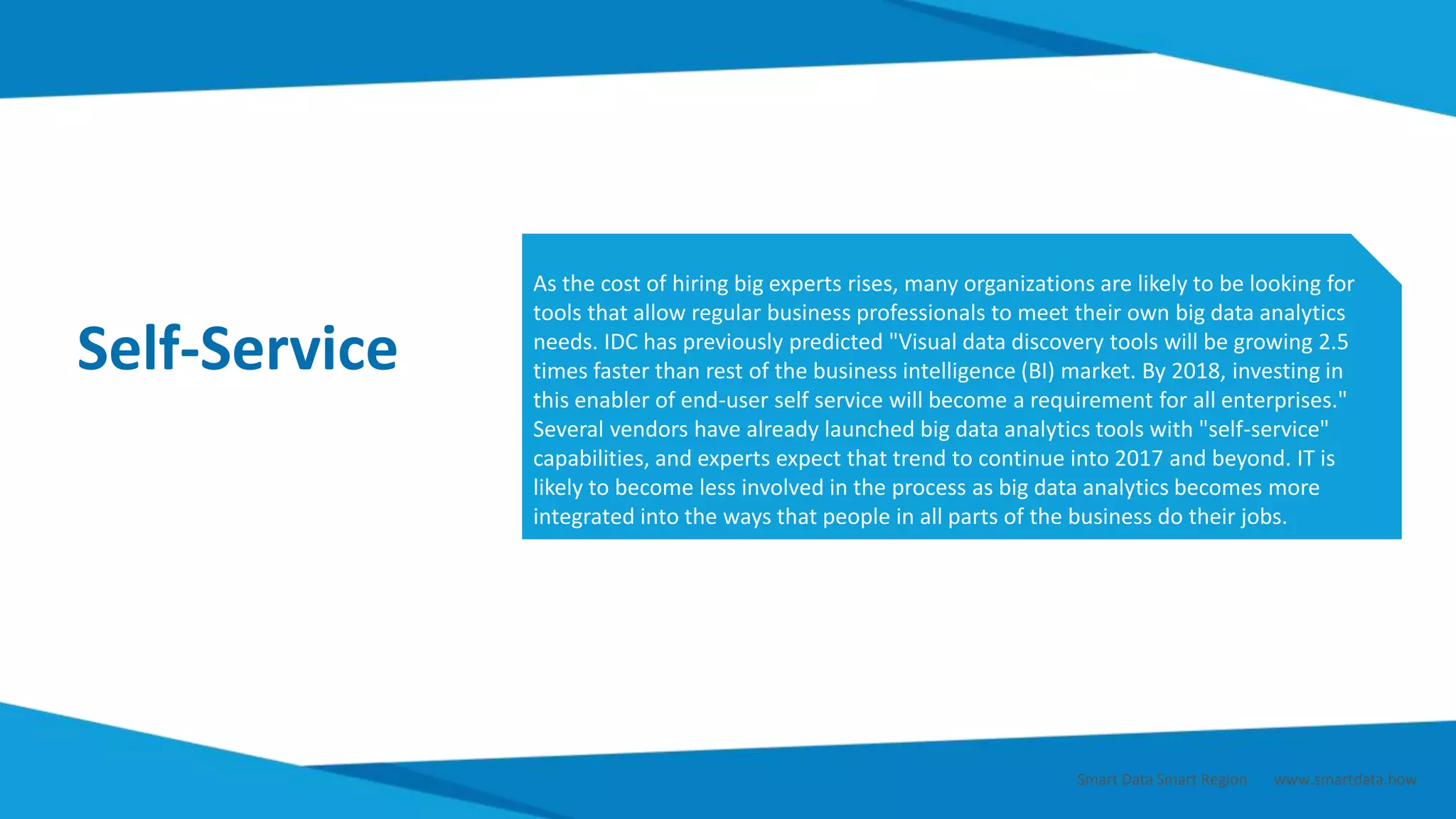 Self-Service
As the cost of hiring big experts rises, many organizations are likely to be looking for
tools that allow regular business professionals to meet their own big data analytics
needs. IDC has previously predicted "Visual data discovery tools will be growing 2.5
times faster than rest of the business intelligence (BI) market. By 2018, investing in
this enabler of end-user self service will become a requirement for all enterprises."
Several vendors have already launched big data analytics tools with "self-service"
capabilities, and experts expect that trend to continue into 2017 and beyond. IT is
likely to become less involved in the process as big data analytics becomes more
integrated into the ways that people in all parts of the business do their jobs.
Smart Data Smart Region | www.smartdata.how
 
