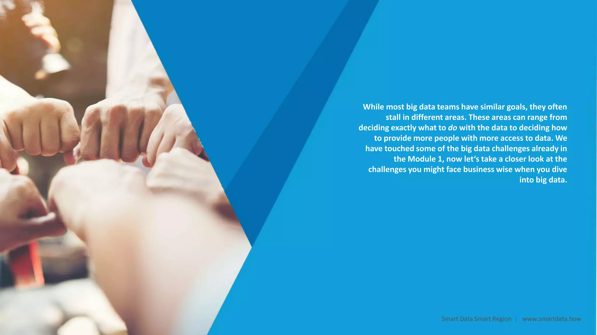 While most big data teams have similar goals, they often
stall in different areas. These areas can range from
deciding exactly what to do with the data to deciding how
to provide more people with more access to data. We
have touched some of the big data challenges already in
the Module 1, now let‘s take a closer look at the
challenges you might face business wise when you dive
into big data.
Smart Data Smart Region | www.smartdata.how
 