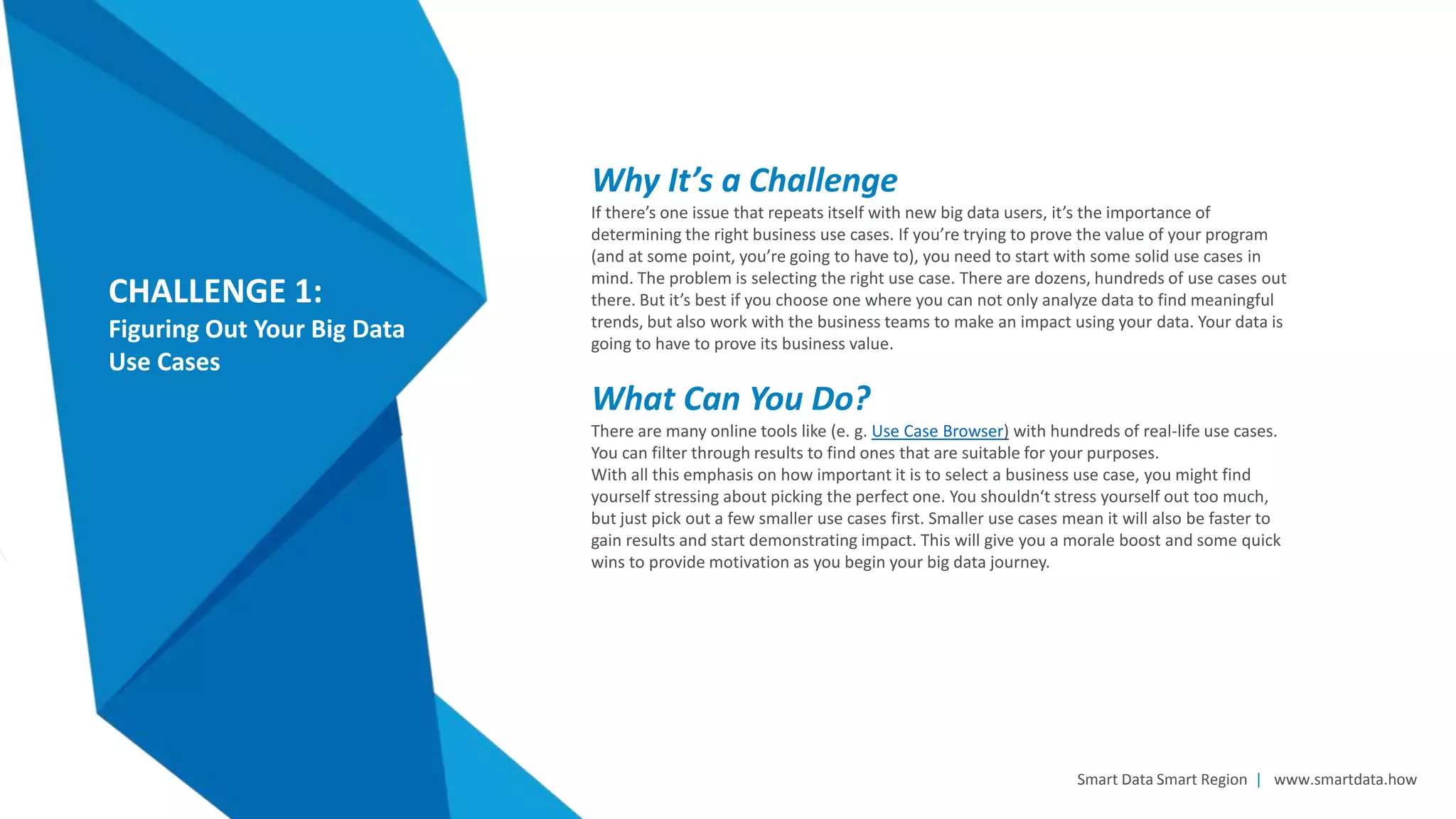 Smart Data Smart Region | www.smartdata.how
CHALLENGE 1:
Figuring Out Your Big Data
Use Cases
Why It’s a Challenge
If there’s one issue that repeats itself with new big data users, it’s the importance of
determining the right business use cases. If you’re trying to prove the value of your program
(and at some point, you’re going to have to), you need to start with some solid use cases in
mind. The problem is selecting the right use case. There are dozens, hundreds of use cases out
there. But it’s best if you choose one where you can not only analyze data to find meaningful
trends, but also work with the business teams to make an impact using your data. Your data is
going to have to prove its business value.
What Can You Do?
There are many online tools like (e. g. Use Case Browser) with hundreds of real-life use cases.
You can filter through results to find ones that are suitable for your purposes.
With all this emphasis on how important it is to select a business use case, you might find
yourself stressing about picking the perfect one. You shouldn‘t stress yourself out too much,
but just pick out a few smaller use cases first. Smaller use cases mean it will also be faster to
gain results and start demonstrating impact. This will give you a morale boost and some quick
wins to provide motivation as you begin your big data journey.
 