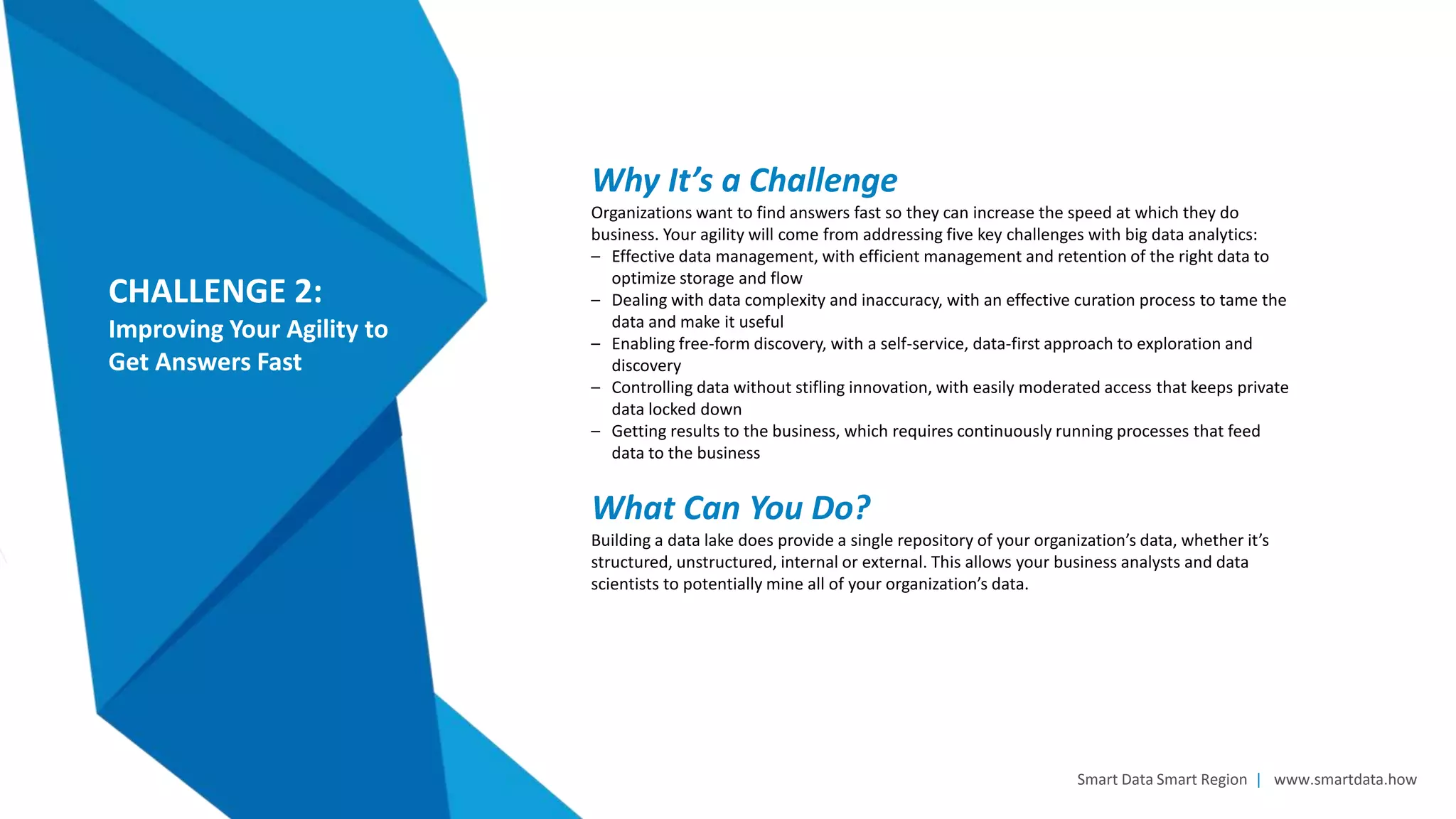 Smart Data Smart Region | www.smartdata.how
CHALLENGE 2:
Improving Your Agility to
Get Answers Fast
Why It’s a Challenge
Organizations want to find answers fast so they can increase the speed at which they do
business. Your agility will come from addressing five key challenges with big data analytics:
– Effective data management, with efficient management and retention of the right data to
optimize storage and flow
– Dealing with data complexity and inaccuracy, with an effective curation process to tame the
data and make it useful
– Enabling free-form discovery, with a self-service, data-first approach to exploration and
discovery
– Controlling data without stifling innovation, with easily moderated access that keeps private
data locked down
– Getting results to the business, which requires continuously running processes that feed
data to the business
What Can You Do?
Building a data lake does provide a single repository of your organization’s data, whether it’s
structured, unstructured, internal or external. This allows your business analysts and data
scientists to potentially mine all of your organization’s data.
 