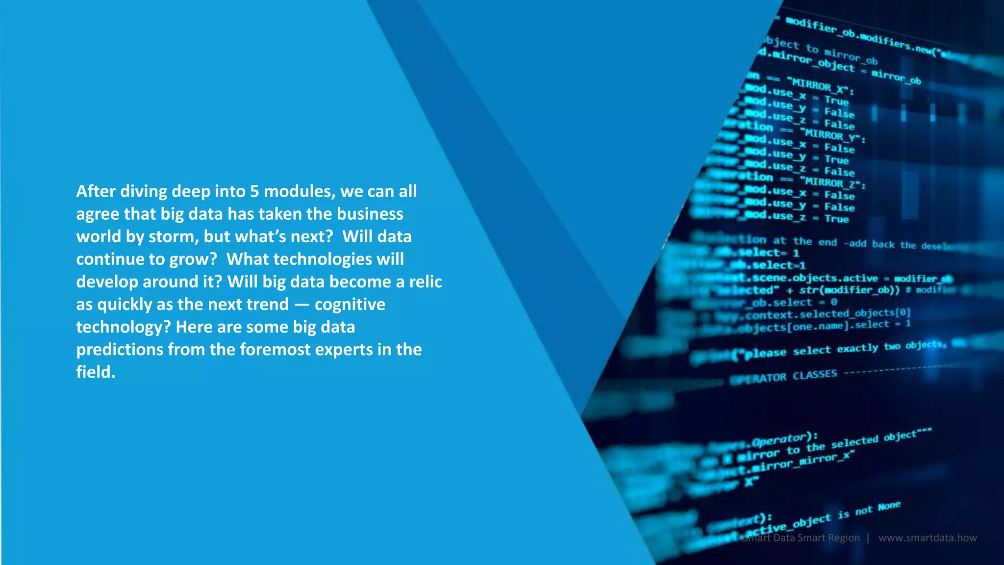 After diving deep into 5 modules, we can all
agree that big data has taken the business
world by storm, but what’s next? Will data
continue to grow? What technologies will
develop around it? Will big data become a relic
as quickly as the next trend — cognitive
technology? Here are some big data
predictions from the foremost experts in the
field.
Smart Data Smart Region | www.smartdata.how
 