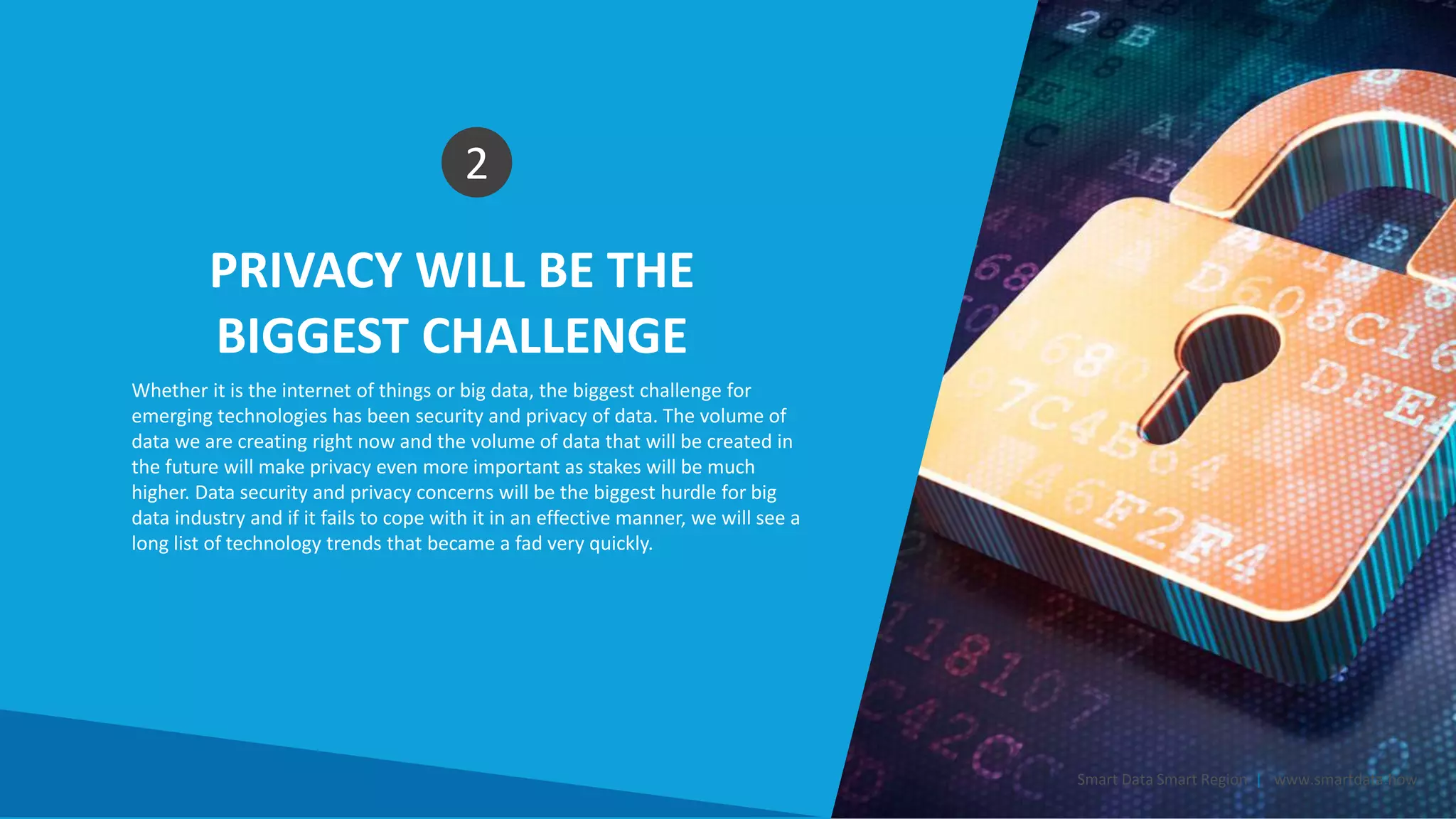 PRIVACY WILL BE THE
BIGGEST CHALLENGE
2
Whether it is the internet of things or big data, the biggest challenge for
emerging technologies has been security and privacy of data. The volume of
data we are creating right now and the volume of data that will be created in
the future will make privacy even more important as stakes will be much
higher. Data security and privacy concerns will be the biggest hurdle for big
data industry and if it fails to cope with it in an effective manner, we will see a
long list of technology trends that became a fad very quickly.
Smart Data Smart Region | www.smartdata.how
 