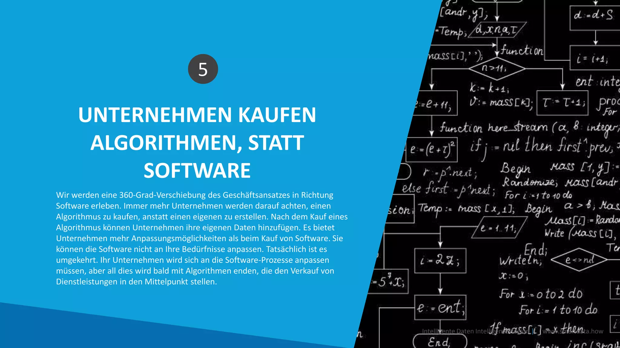 UNTERNEHMEN KAUFEN
ALGORITHMEN, STATT
SOFTWARE
5
Wir werden eine 360-Grad-Verschiebung des Geschäftsansatzes in Richtung
Software erleben. Immer mehr Unternehmen werden darauf achten, einen
Algorithmus zu kaufen, anstatt einen eigenen zu erstellen. Nach dem Kauf eines
Algorithmus können Unternehmen ihre eigenen Daten hinzufügen. Es bietet
Unternehmen mehr Anpassungsmöglichkeiten als beim Kauf von Software. Sie
können die Software nicht an Ihre Bedürfnisse anpassen. Tatsächlich ist es
umgekehrt. Ihr Unternehmen wird sich an die Software-Prozesse anpassen
müssen, aber all dies wird bald mit Algorithmen enden, die den Verkauf von
Dienstleistungen in den Mittelpunkt stellen.
Intelligente Daten Intelligente Region | www.smartdata.how
 