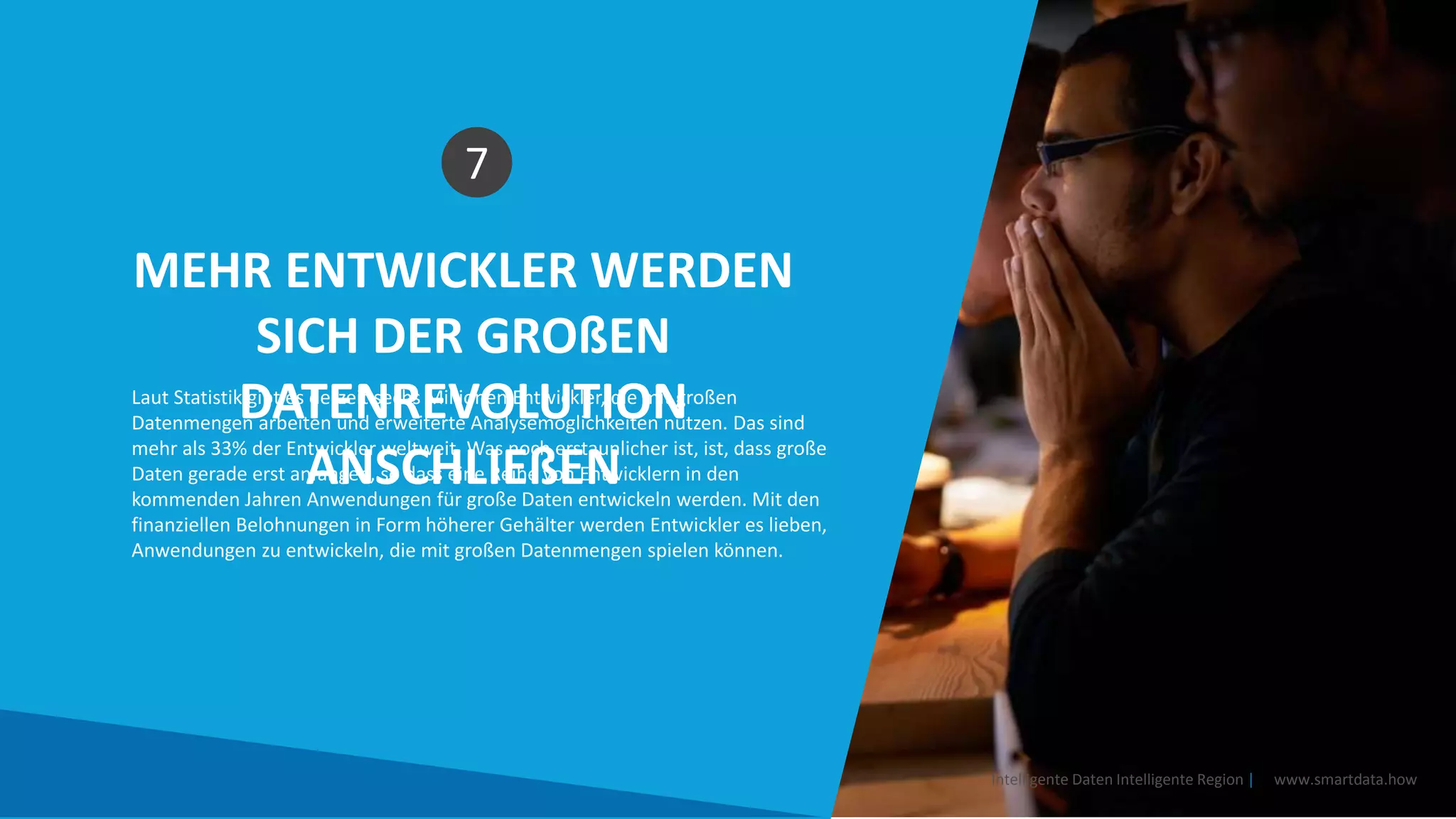 MEHR ENTWICKLER WERDEN
SICH DER GROßEN
DATENREVOLUTION
ANSCHLIEßEN
7
Laut Statistik gibt es derzeit sechs Millionen Entwickler, die mit großen
Datenmengen arbeiten und erweiterte Analysemöglichkeiten nutzen. Das sind
mehr als 33% der Entwickler weltweit. Was noch erstaunlicher ist, ist, dass große
Daten gerade erst anfangen, so dass eine Reihe von Entwicklern in den
kommenden Jahren Anwendungen für große Daten entwickeln werden. Mit den
finanziellen Belohnungen in Form höherer Gehälter werden Entwickler es lieben,
Anwendungen zu entwickeln, die mit großen Datenmengen spielen können.
Intelligente Daten Intelligente Region | www.smartdata.how
 