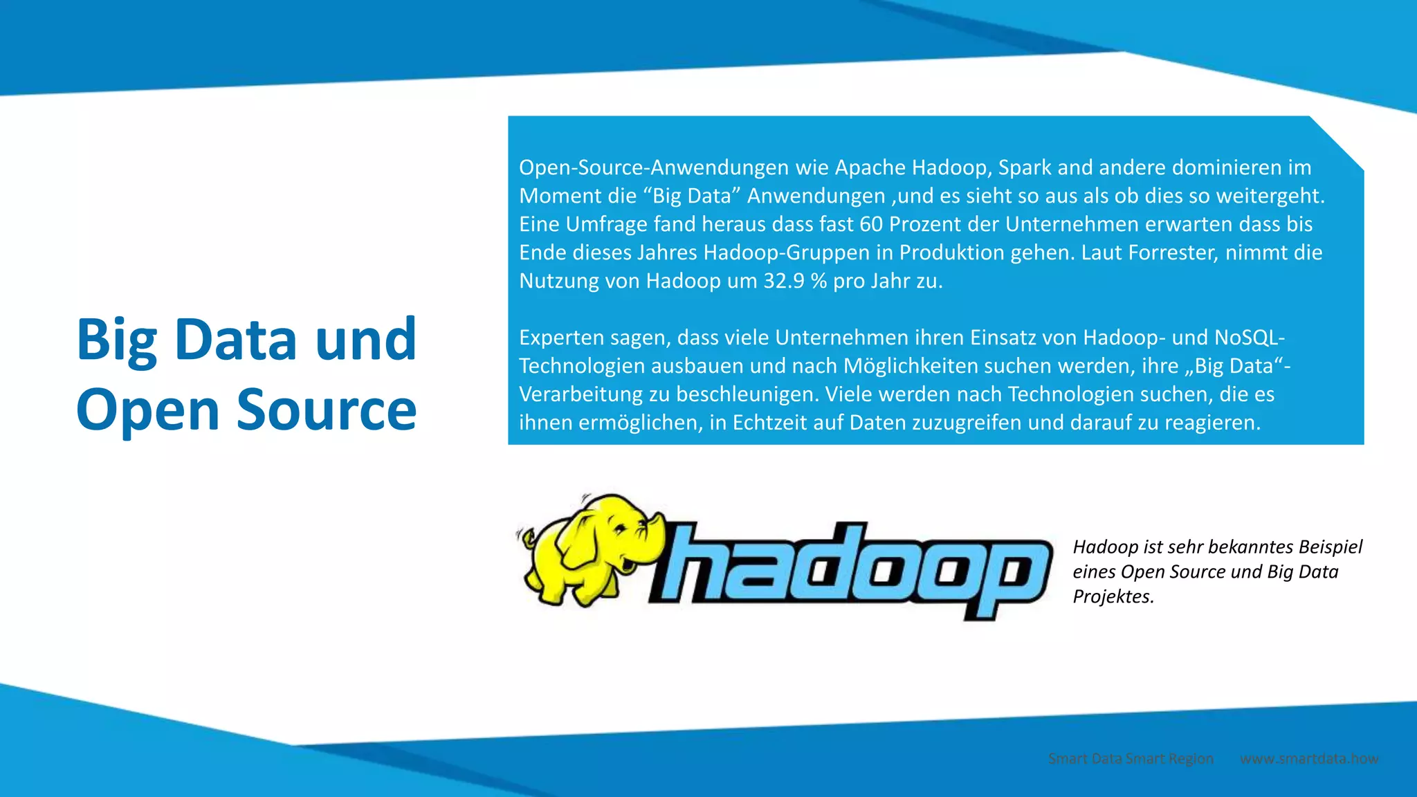 Big Data und
Open Source
Open-Source-Anwendungen wie Apache Hadoop, Spark and andere dominieren im
Moment die “Big Data” Anwendungen ,und es sieht so aus als ob dies so weitergeht.
Eine Umfrage fand heraus dass fast 60 Prozent der Unternehmen erwarten dass bis
Ende dieses Jahres Hadoop-Gruppen in Produktion gehen. Laut Forrester, nimmt die
Nutzung von Hadoop um 32.9 % pro Jahr zu.
Experten sagen, dass viele Unternehmen ihren Einsatz von Hadoop- und NoSQL-
Technologien ausbauen und nach Möglichkeiten suchen werden, ihre „Big Data“-
Verarbeitung zu beschleunigen. Viele werden nach Technologien suchen, die es
ihnen ermöglichen, in Echtzeit auf Daten zuzugreifen und darauf zu reagieren.
Hadoop ist sehr bekanntes Beispiel
eines Open Source und Big Data
Projektes.
Smart Data Smart Region | www.smartdata.how
 