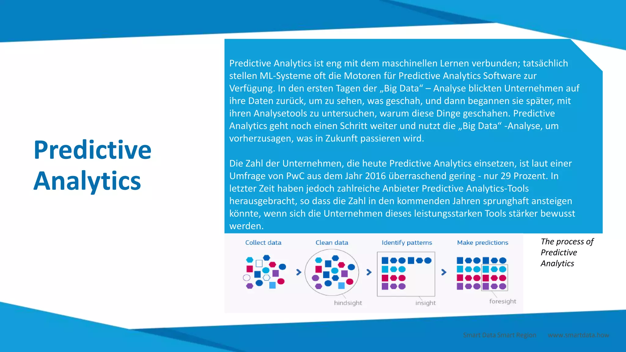 Predictive
Analytics
Predictive Analytics ist eng mit dem maschinellen Lernen verbunden; tatsächlich
stellen ML-Systeme oft die Motoren für Predictive Analytics Software zur
Verfügung. In den ersten Tagen der „Big Data“ – Analyse blickten Unternehmen auf
ihre Daten zurück, um zu sehen, was geschah, und dann begannen sie später, mit
ihren Analysetools zu untersuchen, warum diese Dinge geschahen. Predictive
Analytics geht noch einen Schritt weiter und nutzt die „Big Data“ -Analyse, um
vorherzusagen, was in Zukunft passieren wird.
Die Zahl der Unternehmen, die heute Predictive Analytics einsetzen, ist laut einer
Umfrage von PwC aus dem Jahr 2016 überraschend gering - nur 29 Prozent. In
letzter Zeit haben jedoch zahlreiche Anbieter Predictive Analytics-Tools
herausgebracht, so dass die Zahl in den kommenden Jahren sprunghaft ansteigen
könnte, wenn sich die Unternehmen dieses leistungsstarken Tools stärker bewusst
werden.
The process of
Predictive
Analytics
Smart Data Smart Region | www.smartdata.how
 