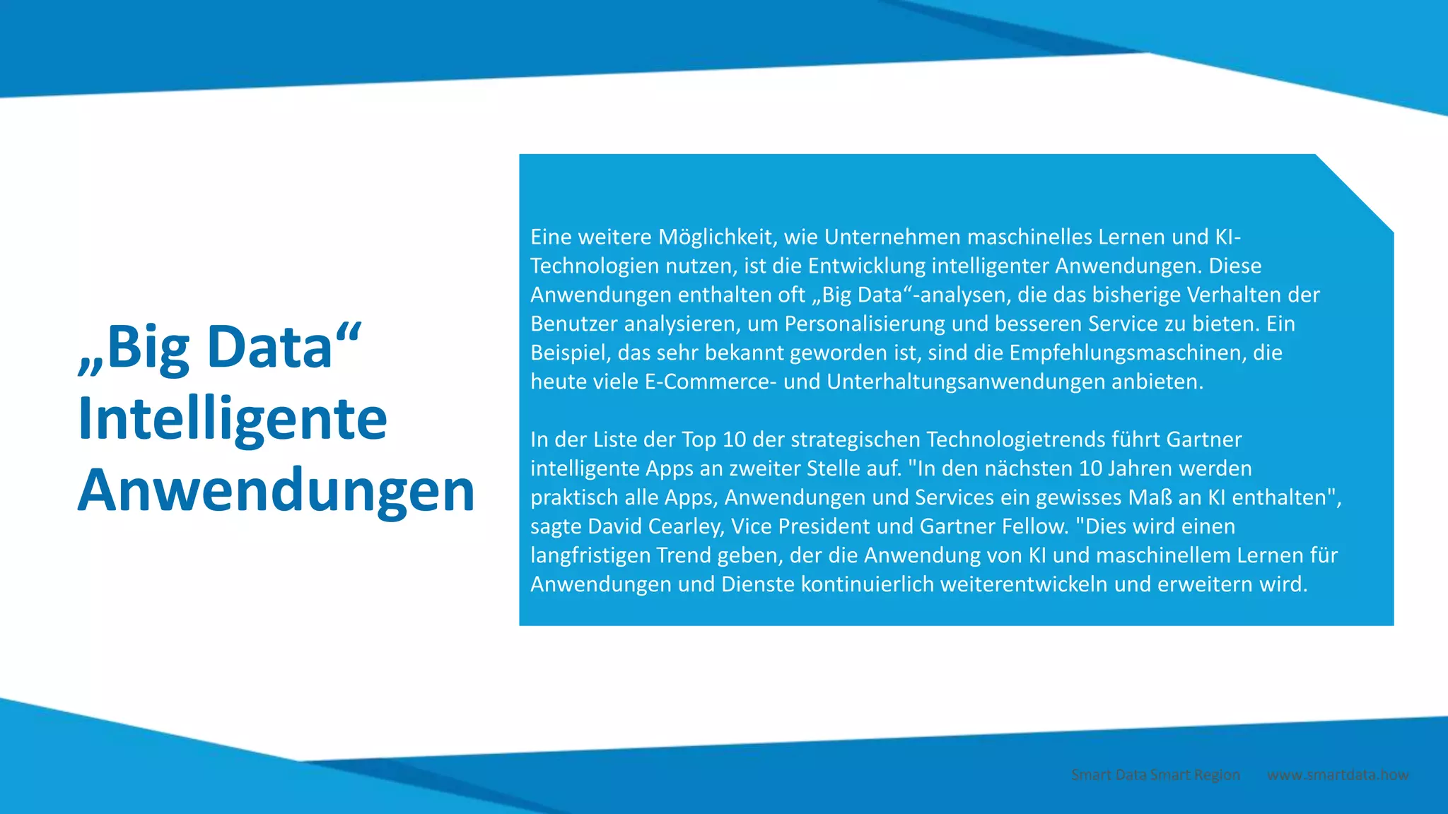 „Big Data“
Intelligente
Anwendungen
Eine weitere Möglichkeit, wie Unternehmen maschinelles Lernen und KI-
Technologien nutzen, ist die Entwicklung intelligenter Anwendungen. Diese
Anwendungen enthalten oft „Big Data“-analysen, die das bisherige Verhalten der
Benutzer analysieren, um Personalisierung und besseren Service zu bieten. Ein
Beispiel, das sehr bekannt geworden ist, sind die Empfehlungsmaschinen, die
heute viele E-Commerce- und Unterhaltungsanwendungen anbieten.
In der Liste der Top 10 der strategischen Technologietrends führt Gartner
intelligente Apps an zweiter Stelle auf. "In den nächsten 10 Jahren werden
praktisch alle Apps, Anwendungen und Services ein gewisses Maß an KI enthalten",
sagte David Cearley, Vice President und Gartner Fellow. "Dies wird einen
langfristigen Trend geben, der die Anwendung von KI und maschinellem Lernen für
Anwendungen und Dienste kontinuierlich weiterentwickeln und erweitern wird.
Smart Data Smart Region | www.smartdata.how
 