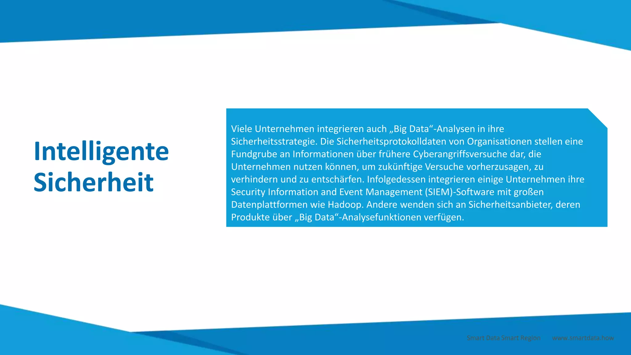 Intelligente
Sicherheit
Viele Unternehmen integrieren auch „Big Data“-Analysen in ihre
Sicherheitsstrategie. Die Sicherheitsprotokolldaten von Organisationen stellen eine
Fundgrube an Informationen über frühere Cyberangriffsversuche dar, die
Unternehmen nutzen können, um zukünftige Versuche vorherzusagen, zu
verhindern und zu entschärfen. Infolgedessen integrieren einige Unternehmen ihre
Security Information and Event Management (SIEM)-Software mit großen
Datenplattformen wie Hadoop. Andere wenden sich an Sicherheitsanbieter, deren
Produkte über „Big Data“-Analysefunktionen verfügen.
Smart Data Smart Region | www.smartdata.how
 