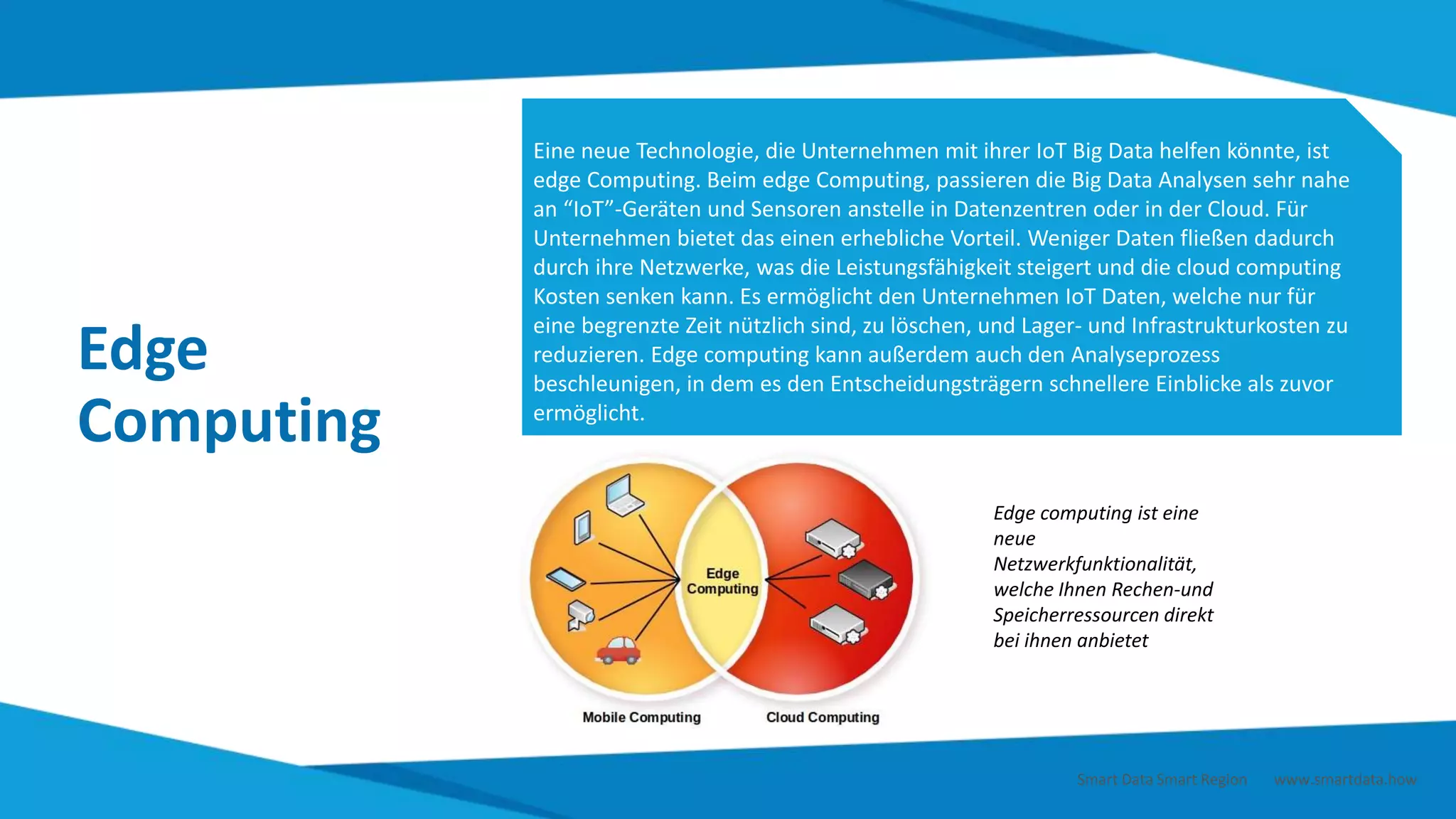 Edge
Computing
Eine neue Technologie, die Unternehmen mit ihrer IoT Big Data helfen könnte, ist
edge Computing. Beim edge Computing, passieren die Big Data Analysen sehr nahe
an “IoT”-Geräten und Sensoren anstelle in Datenzentren oder in der Cloud. Für
Unternehmen bietet das einen erhebliche Vorteil. Weniger Daten fließen dadurch
durch ihre Netzwerke, was die Leistungsfähigkeit steigert und die cloud computing
Kosten senken kann. Es ermöglicht den Unternehmen IoT Daten, welche nur für
eine begrenzte Zeit nützlich sind, zu löschen, und Lager- und Infrastrukturkosten zu
reduzieren. Edge computing kann außerdem auch den Analyseprozess
beschleunigen, in dem es den Entscheidungsträgern schnellere Einblicke als zuvor
ermöglicht.
Edge computing ist eine
neue
Netzwerkfunktionalität,
welche Ihnen Rechen-und
Speicherressourcen direkt
bei ihnen anbietet
Smart Data Smart Region | www.smartdata.how
 