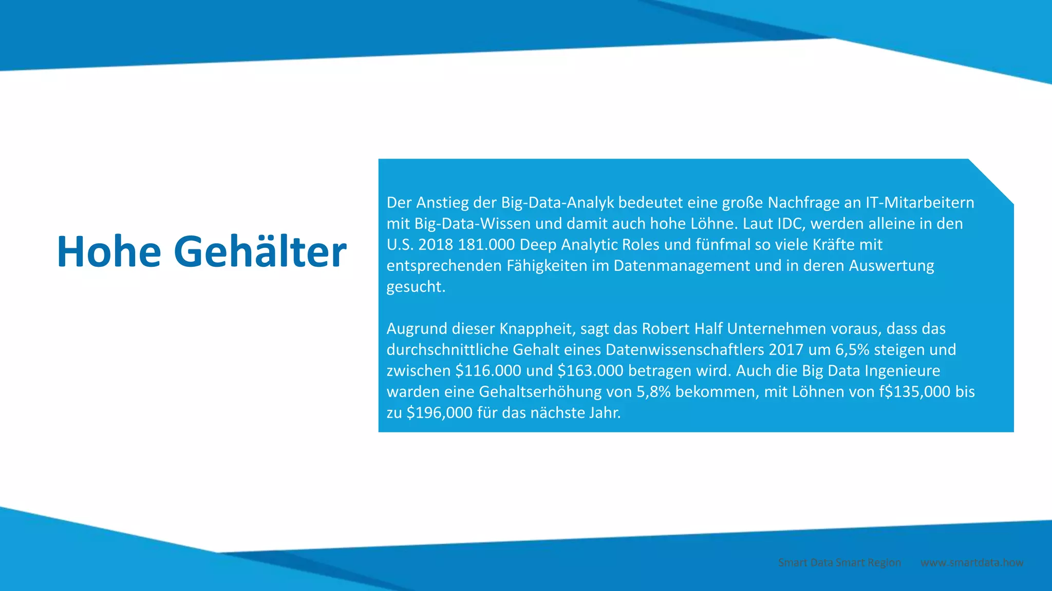 Hohe Gehälter
Der Anstieg der Big-Data-Analyk bedeutet eine große Nachfrage an IT-Mitarbeitern
mit Big-Data-Wissen und damit auch hohe Löhne. Laut IDC, werden alleine in den
U.S. 2018 181.000 Deep Analytic Roles und fünfmal so viele Kräfte mit
entsprechenden Fähigkeiten im Datenmanagement und in deren Auswertung
gesucht.
Augrund dieser Knappheit, sagt das Robert Half Unternehmen voraus, dass das
durchschnittliche Gehalt eines Datenwissenschaftlers 2017 um 6,5% steigen und
zwischen $116.000 und $163.000 betragen wird. Auch die Big Data Ingenieure
warden eine Gehaltserhöhung von 5,8% bekommen, mit Löhnen von f$135,000 bis
zu $196,000 für das nächste Jahr.
Smart Data Smart Region | www.smartdata.how
 