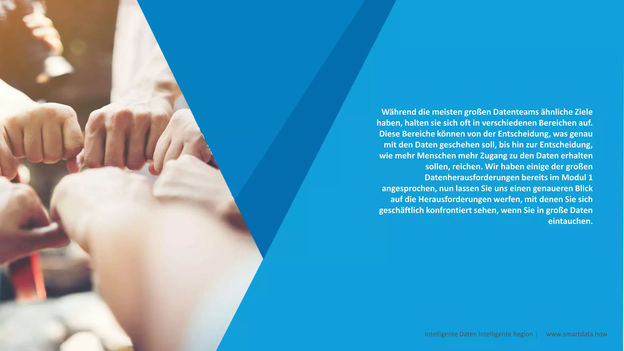 Während die meisten großen Datenteams ähnliche Ziele
haben, halten sie sich oft in verschiedenen Bereichen auf.
Diese Bereiche können von der Entscheidung, was genau
mit den Daten geschehen soll, bis hin zur Entscheidung,
wie mehr Menschen mehr Zugang zu den Daten erhalten
sollen, reichen. Wir haben einige der großen
Datenherausforderungen bereits im Modul 1
angesprochen, nun lassen Sie uns einen genaueren Blick
auf die Herausforderungen werfen, mit denen Sie sich
geschäftlich konfrontiert sehen, wenn Sie in große Daten
eintauchen.
Intelligente Daten Intelligente Region | www.smartdata.how
 