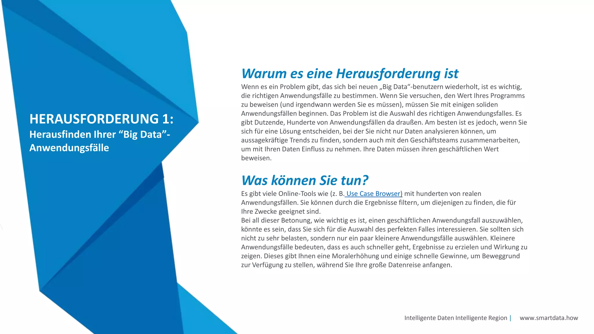 Intelligente Daten Intelligente Region | www.smartdata.how
HERAUSFORDERUNG 1:
Herausfinden Ihrer “Big Data”-
Anwendungsfälle
Warum es eine Herausforderung ist
Wenn es ein Problem gibt, das sich bei neuen „Big Data“-benutzern wiederholt, ist es wichtig,
die richtigen Anwendungsfälle zu bestimmen. Wenn Sie versuchen, den Wert Ihres Programms
zu beweisen (und irgendwann werden Sie es müssen), müssen Sie mit einigen soliden
Anwendungsfällen beginnen. Das Problem ist die Auswahl des richtigen Anwendungsfalles. Es
gibt Dutzende, Hunderte von Anwendungsfällen da draußen. Am besten ist es jedoch, wenn Sie
sich für eine Lösung entscheiden, bei der Sie nicht nur Daten analysieren können, um
aussagekräftige Trends zu finden, sondern auch mit den Geschäftsteams zusammenarbeiten,
um mit Ihren Daten Einfluss zu nehmen. Ihre Daten müssen ihren geschäftlichen Wert
beweisen.
Was können Sie tun?
Es gibt viele Online-Tools wie (z. B. Use Case Browser) mit hunderten von realen
Anwendungsfällen. Sie können durch die Ergebnisse filtern, um diejenigen zu finden, die für
Ihre Zwecke geeignet sind.
Bei all dieser Betonung, wie wichtig es ist, einen geschäftlichen Anwendungsfall auszuwählen,
könnte es sein, dass Sie sich für die Auswahl des perfekten Falles interessieren. Sie sollten sich
nicht zu sehr belasten, sondern nur ein paar kleinere Anwendungsfälle auswählen. Kleinere
Anwendungsfälle bedeuten, dass es auch schneller geht, Ergebnisse zu erzielen und Wirkung zu
zeigen. Dieses gibt Ihnen eine Moralerhöhung und einige schnelle Gewinne, um Beweggrund
zur Verfügung zu stellen, während Sie Ihre große Datenreise anfangen.
 