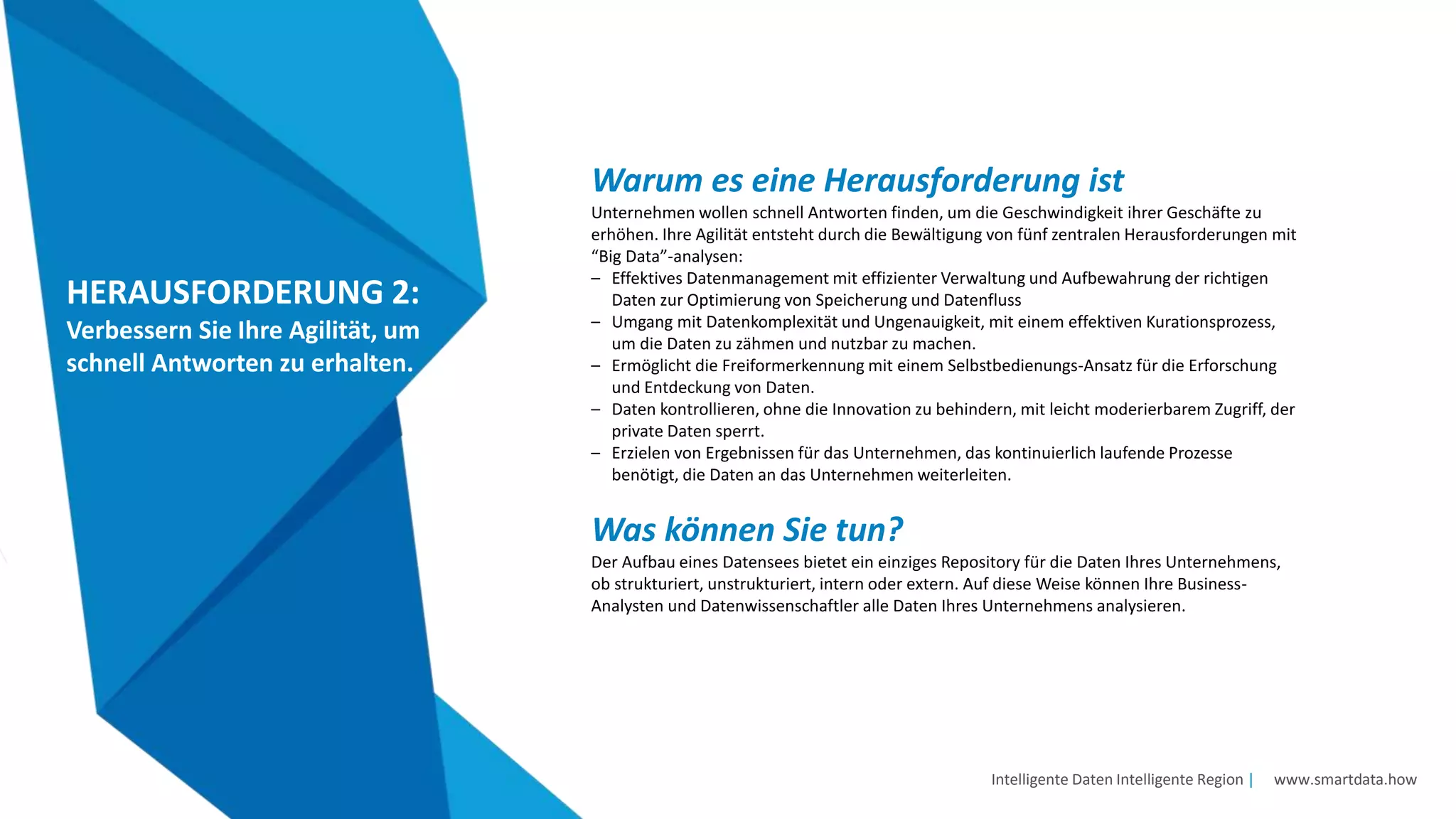 Intelligente Daten Intelligente Region | www.smartdata.how
HERAUSFORDERUNG 2:
Verbessern Sie Ihre Agilität, um
schnell Antworten zu erhalten.
Warum es eine Herausforderung ist
Unternehmen wollen schnell Antworten finden, um die Geschwindigkeit ihrer Geschäfte zu
erhöhen. Ihre Agilität entsteht durch die Bewältigung von fünf zentralen Herausforderungen mit
“Big Data”-analysen:
– Effektives Datenmanagement mit effizienter Verwaltung und Aufbewahrung der richtigen
Daten zur Optimierung von Speicherung und Datenfluss
– Umgang mit Datenkomplexität und Ungenauigkeit, mit einem effektiven Kurationsprozess,
um die Daten zu zähmen und nutzbar zu machen.
– Ermöglicht die Freiformerkennung mit einem Selbstbedienungs-Ansatz für die Erforschung
und Entdeckung von Daten.
– Daten kontrollieren, ohne die Innovation zu behindern, mit leicht moderierbarem Zugriff, der
private Daten sperrt.
– Erzielen von Ergebnissen für das Unternehmen, das kontinuierlich laufende Prozesse
benötigt, die Daten an das Unternehmen weiterleiten.
Was können Sie tun?
Der Aufbau eines Datensees bietet ein einziges Repository für die Daten Ihres Unternehmens,
ob strukturiert, unstrukturiert, intern oder extern. Auf diese Weise können Ihre Business-
Analysten und Datenwissenschaftler alle Daten Ihres Unternehmens analysieren.
 