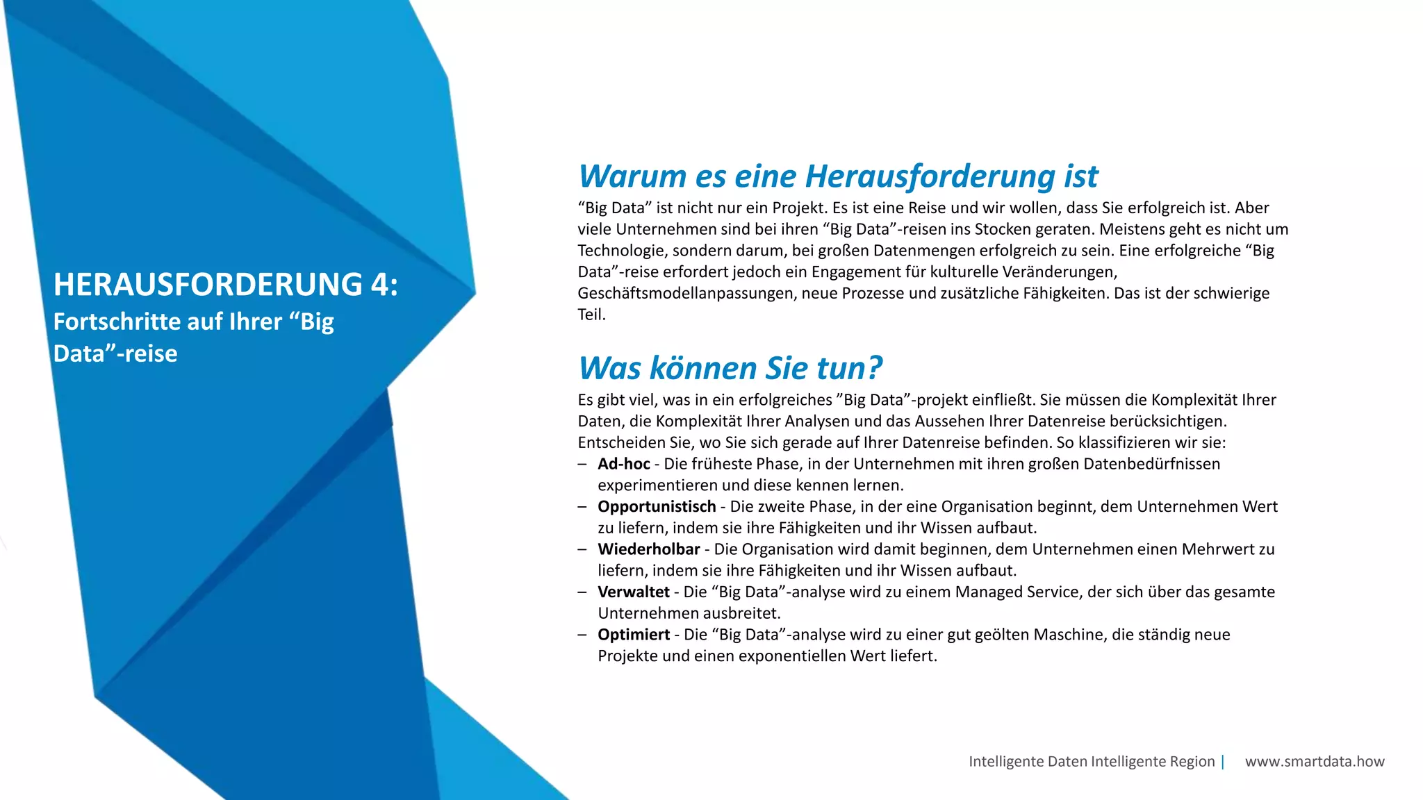 Intelligente Daten Intelligente Region | www.smartdata.how
HERAUSFORDERUNG 4:
Fortschritte auf Ihrer “Big
Data”-reise
Warum es eine Herausforderung ist
“Big Data” ist nicht nur ein Projekt. Es ist eine Reise und wir wollen, dass Sie erfolgreich ist. Aber
viele Unternehmen sind bei ihren “Big Data”-reisen ins Stocken geraten. Meistens geht es nicht um
Technologie, sondern darum, bei großen Datenmengen erfolgreich zu sein. Eine erfolgreiche “Big
Data”-reise erfordert jedoch ein Engagement für kulturelle Veränderungen,
Geschäftsmodellanpassungen, neue Prozesse und zusätzliche Fähigkeiten. Das ist der schwierige
Teil.
Was können Sie tun?
Es gibt viel, was in ein erfolgreiches ”Big Data”-projekt einfließt. Sie müssen die Komplexität Ihrer
Daten, die Komplexität Ihrer Analysen und das Aussehen Ihrer Datenreise berücksichtigen.
Entscheiden Sie, wo Sie sich gerade auf Ihrer Datenreise befinden. So klassifizieren wir sie:
– Ad-hoc - Die früheste Phase, in der Unternehmen mit ihren großen Datenbedürfnissen
experimentieren und diese kennen lernen.
– Opportunistisch - Die zweite Phase, in der eine Organisation beginnt, dem Unternehmen Wert
zu liefern, indem sie ihre Fähigkeiten und ihr Wissen aufbaut.
– Wiederholbar - Die Organisation wird damit beginnen, dem Unternehmen einen Mehrwert zu
liefern, indem sie ihre Fähigkeiten und ihr Wissen aufbaut.
– Verwaltet - Die “Big Data”-analyse wird zu einem Managed Service, der sich über das gesamte
Unternehmen ausbreitet.
– Optimiert - Die “Big Data”-analyse wird zu einer gut geölten Maschine, die ständig neue
Projekte und einen exponentiellen Wert liefert.
 