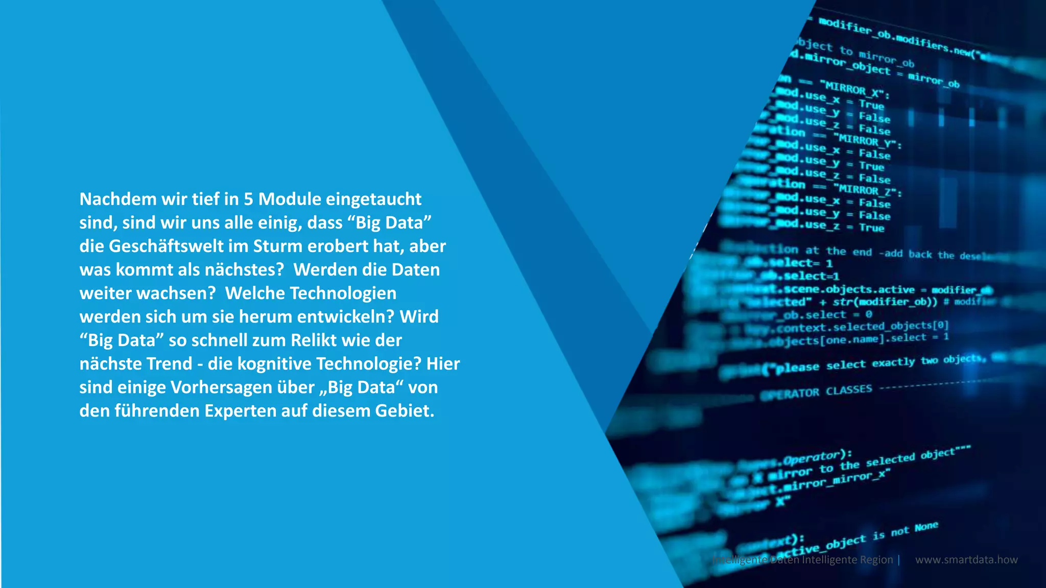 Nachdem wir tief in 5 Module eingetaucht
sind, sind wir uns alle einig, dass “Big Data”
die Geschäftswelt im Sturm erobert hat, aber
was kommt als nächstes? Werden die Daten
weiter wachsen? Welche Technologien
werden sich um sie herum entwickeln? Wird
“Big Data” so schnell zum Relikt wie der
nächste Trend - die kognitive Technologie? Hier
sind einige Vorhersagen über „Big Data“ von
den führenden Experten auf diesem Gebiet.
Intelligente Daten Intelligente Region | www.smartdata.how
 