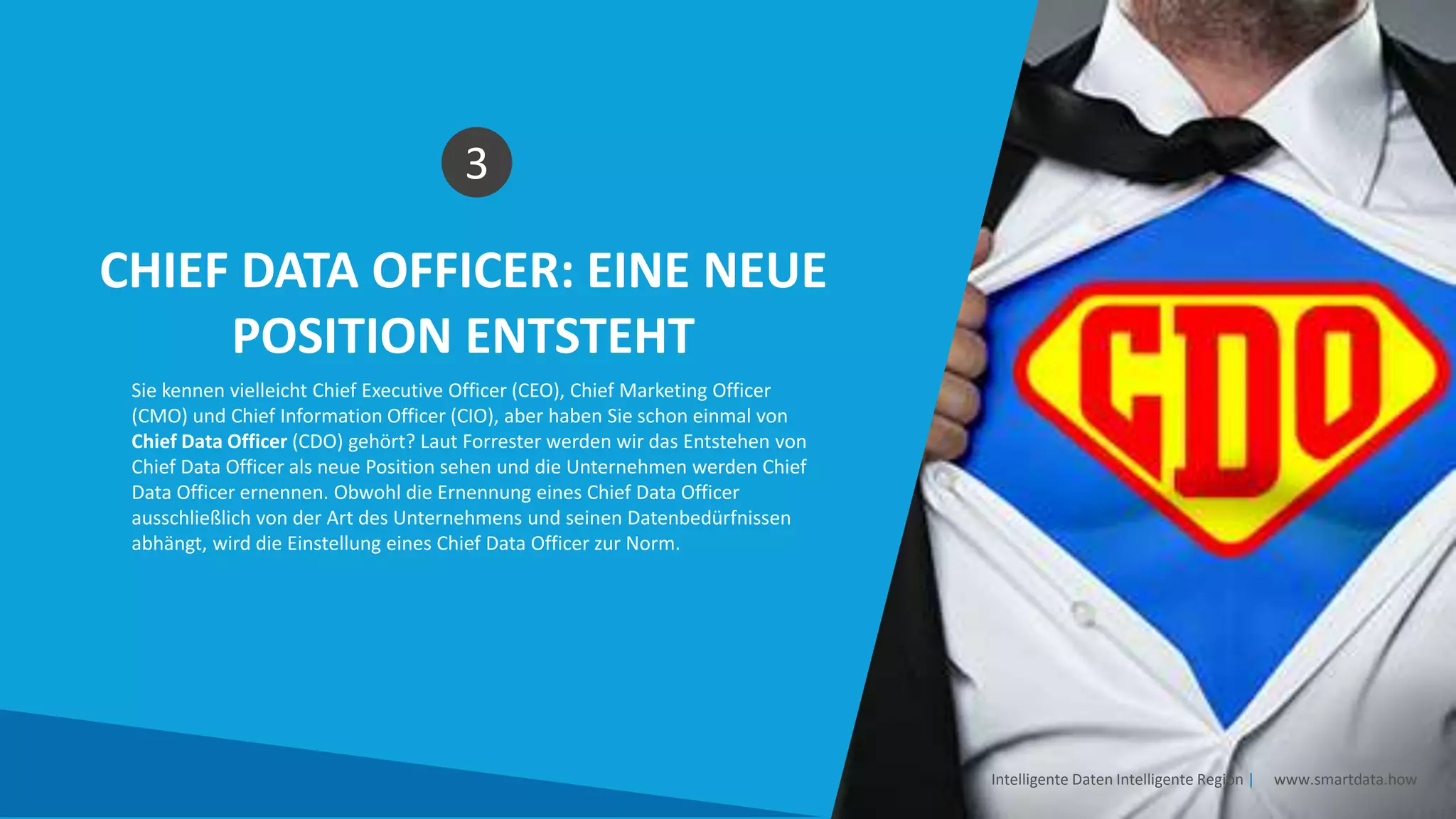 CHIEF DATA OFFICER: EINE NEUE
POSITION ENTSTEHT
3
Sie kennen vielleicht Chief Executive Officer (CEO), Chief Marketing Officer
(CMO) und Chief Information Officer (CIO), aber haben Sie schon einmal von
Chief Data Officer (CDO) gehört? Laut Forrester werden wir das Entstehen von
Chief Data Officer als neue Position sehen und die Unternehmen werden Chief
Data Officer ernennen. Obwohl die Ernennung eines Chief Data Officer
ausschließlich von der Art des Unternehmens und seinen Datenbedürfnissen
abhängt, wird die Einstellung eines Chief Data Officer zur Norm.
Intelligente Daten Intelligente Region | www.smartdata.how
 