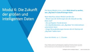 Intelligente Daten Intelligente Region | www.smartdata.how
Dieses Programm wurde mit Unterstützung der Europäischen Kommission finanziert. Der Autor
ist allein verantwortlich für diese Veröffentlichung (Mitteilung) und die Kommission übernimmt
keine Verantwortung für die Verwendung der darin enthaltenen Informationen.
Ziel dieses Moduls ist es, einen Blick darauf zu werfen,
was „Big Data“in Zukunft bringen kann.
Nach Abschluss dieses Moduls werden Sie:
- Wissen was die Vorhersagen für die Zukunft von Big
Data sind?
- Die wichtigsten Trends kennen
- Ein Überblickbesitzen, wie „Big Data“ ihr Unternehmen
unterstützen kann
- Einige Herausforderungen kennen die ein StartUp mit
„Big Data“ haben kann
Dauer des Moduls: ca. 1 - 2 Stunden
Modul 6: Die Zukunft
der großen und
intelligenten Daten
 