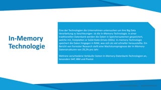 In-Memory
Technologie
Eine der Technologien die Unternehmen untersuchen um ihre Big Data
Verarbeitung zu beschleunigen ist die In-Memory-Technologie. In einer
traditionellen Datenbank werden die Daten in Speichersystemen gespeichert,
welche mit, Festplatten or Solid-State-Drives (SSDs). In-memory-Technologie
speichert die Daten hingegen in RAM, was sich als viel schneller herausstellte. Ein
Bericht von Forrester Research stellt eine Wachstumsprognose der In-Memory-
Datenstrukturen von 29,2% pro Jahr.
Mehrere verschiedene Verkäufer bieten In-Memory-Datenbank-Technologien an,
besonders SAP, IBM und Pivotal.
Smart Data Smart Region | www.smartdata.how
 