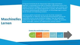 Maschinelles
Lernen
Im Zuge der Fortschritte bei der Datenanalyse haben einige Unternehmen
begonnen, in maschinelles Lernen (ML) zu investieren. Maschinelles Lernen ist ein
Zweig der künstlichen Intelligenz, der sich darauf konzentriert, dass Computer neue
Dinge lernen können, ohne explizit programmiert zu werden. Mit anderen Worten,
es analysiert bestehende große Datenbestände, um Schlussfolgerungen zu ziehen,
die das Verhalten der Anwendung verändern.
Laut Gartner gehört maschinelles Lernen zu den Top 10 der strategischen
Technologietrends. Er stellte fest, dass die heute fortschrittlichsten Systeme des
maschinellen Lernens und der künstlichen Intelligenz "über die traditionellen
regelbasierten Algorithmen hinausgehen, um Systeme zu schaffen, die verstehen,
lernen, vorhersagen, anpassen und möglicherweise autonom arbeiten".
Prozess des machinellen Lernens
Smart Data Smart Region | www.smartdata.how
 