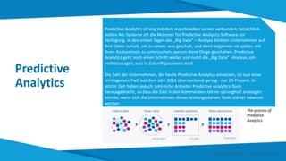 Predictive
Analytics
Predictive Analytics ist eng mit dem maschinellen Lernen verbunden; tatsächlich
stellen ML-Systeme oft die Motoren für Predictive Analytics Software zur
Verfügung. In den ersten Tagen der „Big Data“ – Analyse blickten Unternehmen auf
ihre Daten zurück, um zu sehen, was geschah, und dann begannen sie später, mit
ihren Analysetools zu untersuchen, warum diese Dinge geschahen. Predictive
Analytics geht noch einen Schritt weiter und nutzt die „Big Data“ -Analyse, um
vorherzusagen, was in Zukunft passieren wird.
Die Zahl der Unternehmen, die heute Predictive Analytics einsetzen, ist laut einer
Umfrage von PwC aus dem Jahr 2016 überraschend gering - nur 29 Prozent. In
letzter Zeit haben jedoch zahlreiche Anbieter Predictive Analytics-Tools
herausgebracht, so dass die Zahl in den kommenden Jahren sprunghaft ansteigen
könnte, wenn sich die Unternehmen dieses leistungsstarken Tools stärker bewusst
werden.
The process of
Predictive
Analytics
Smart Data Smart Region | www.smartdata.how
 