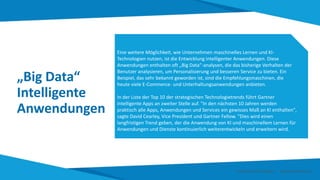 „Big Data“
Intelligente
Anwendungen
Eine weitere Möglichkeit, wie Unternehmen maschinelles Lernen und KI-
Technologien nutzen, ist die Entwicklung intelligenter Anwendungen. Diese
Anwendungen enthalten oft „Big Data“-analysen, die das bisherige Verhalten der
Benutzer analysieren, um Personalisierung und besseren Service zu bieten. Ein
Beispiel, das sehr bekannt geworden ist, sind die Empfehlungsmaschinen, die
heute viele E-Commerce- und Unterhaltungsanwendungen anbieten.
In der Liste der Top 10 der strategischen Technologietrends führt Gartner
intelligente Apps an zweiter Stelle auf. "In den nächsten 10 Jahren werden
praktisch alle Apps, Anwendungen und Services ein gewisses Maß an KI enthalten",
sagte David Cearley, Vice President und Gartner Fellow. "Dies wird einen
langfristigen Trend geben, der die Anwendung von KI und maschinellem Lernen für
Anwendungen und Dienste kontinuierlich weiterentwickeln und erweitern wird.
Smart Data Smart Region | www.smartdata.how
 