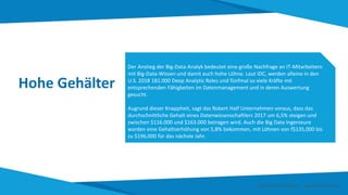 Hohe Gehälter
Der Anstieg der Big-Data-Analyk bedeutet eine große Nachfrage an IT-Mitarbeitern
mit Big-Data-Wissen und damit auch hohe Löhne. Laut IDC, werden alleine in den
U.S. 2018 181.000 Deep Analytic Roles und fünfmal so viele Kräfte mit
entsprechenden Fähigkeiten im Datenmanagement und in deren Auswertung
gesucht.
Augrund dieser Knappheit, sagt das Robert Half Unternehmen voraus, dass das
durchschnittliche Gehalt eines Datenwissenschaftlers 2017 um 6,5% steigen und
zwischen $116.000 und $163.000 betragen wird. Auch die Big Data Ingenieure
warden eine Gehaltserhöhung von 5,8% bekommen, mit Löhnen von f$135,000 bis
zu $196,000 für das nächste Jahr.
Smart Data Smart Region | www.smartdata.how
 