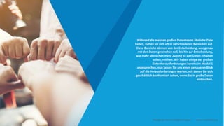 Während die meisten großen Datenteams ähnliche Ziele
haben, halten sie sich oft in verschiedenen Bereichen auf.
Diese Bereiche können von der Entscheidung, was genau
mit den Daten geschehen soll, bis hin zur Entscheidung,
wie mehr Menschen mehr Zugang zu den Daten erhalten
sollen, reichen. Wir haben einige der großen
Datenherausforderungen bereits im Modul 1
angesprochen, nun lassen Sie uns einen genaueren Blick
auf die Herausforderungen werfen, mit denen Sie sich
geschäftlich konfrontiert sehen, wenn Sie in große Daten
eintauchen.
Intelligente Daten Intelligente Region | www.smartdata.how
 