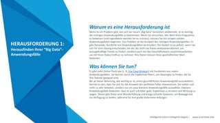Intelligente Daten Intelligente Region | www.smartdata.how
HERAUSFORDERUNG 1:
Herausfinden Ihrer “Big Data”-
Anwendungsfälle
Warum es eine Herausforderung ist
Wenn es ein Problem gibt, das sich bei neuen „Big Data“-benutzern wiederholt, ist es wichtig,
die richtigen Anwendungsfälle zu bestimmen. Wenn Sie versuchen, den Wert Ihres Programms
zu beweisen (und irgendwann werden Sie es müssen), müssen Sie mit einigen soliden
Anwendungsfällen beginnen. Das Problem ist die Auswahl des richtigen Anwendungsfalles. Es
gibt Dutzende, Hunderte von Anwendungsfällen da draußen. Am besten ist es jedoch, wenn Sie
sich für eine Lösung entscheiden, bei der Sie nicht nur Daten analysieren können, um
aussagekräftige Trends zu finden, sondern auch mit den Geschäftsteams zusammenarbeiten,
um mit Ihren Daten Einfluss zu nehmen. Ihre Daten müssen ihren geschäftlichen Wert
beweisen.
Was können Sie tun?
Es gibt viele Online-Tools wie (z. B. Use Case Browser) mit hunderten von realen
Anwendungsfällen. Sie können durch die Ergebnisse filtern, um diejenigen zu finden, die für
Ihre Zwecke geeignet sind.
Bei all dieser Betonung, wie wichtig es ist, einen geschäftlichen Anwendungsfall auszuwählen,
könnte es sein, dass Sie sich für die Auswahl des perfekten Falles interessieren. Sie sollten sich
nicht zu sehr belasten, sondern nur ein paar kleinere Anwendungsfälle auswählen. Kleinere
Anwendungsfälle bedeuten, dass es auch schneller geht, Ergebnisse zu erzielen und Wirkung zu
zeigen. Dieses gibt Ihnen eine Moralerhöhung und einige schnelle Gewinne, um Beweggrund
zur Verfügung zu stellen, während Sie Ihre große Datenreise anfangen.
 