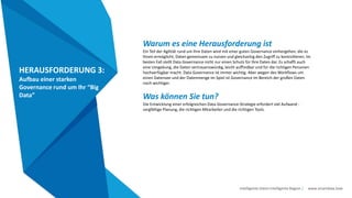 Intelligente Daten Intelligente Region | www.smartdata.how
HERAUSFORDERUNG 3:
Aufbau einer starken
Governance rund um Ihr “Big
Data”
Warum es eine Herausforderung ist
Ein Teil der Agilität rund um Ihre Daten wird mit einer guten Governance einhergehen, die es
Ihnen ermöglicht, Daten gemeinsam zu nutzen und gleichzeitig den Zugriff zu kontrollieren. Im
besten Fall stellt Data Governance nicht nur einen Schutz für Ihre Daten dar. Es schafft auch
eine Umgebung, die Daten vertrauenswürdig, leicht auffindbar und für die richtigen Personen
hochverfügbar macht. Data Governance ist immer wichtig. Aber wegen des Workflows um
einen Datensee und der Datenmenge im Spiel ist Governance im Bereich der großen Daten
noch wichtiger.
Was können Sie tun?
Die Entwicklung einer erfolgreichen Data-Governance-Strategie erfordert viel Aufwand -
sorgfältige Planung, die richtigen Mitarbeiter und die richtigen Tools.
 