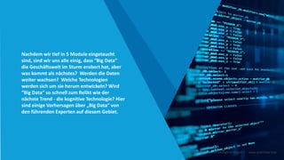 Nachdem wir tief in 5 Module eingetaucht
sind, sind wir uns alle einig, dass “Big Data”
die Geschäftswelt im Sturm erobert hat, aber
was kommt als nächstes? Werden die Daten
weiter wachsen? Welche Technologien
werden sich um sie herum entwickeln? Wird
“Big Data” so schnell zum Relikt wie der
nächste Trend - die kognitive Technologie? Hier
sind einige Vorhersagen über „Big Data“ von
den führenden Experten auf diesem Gebiet.
Intelligente Daten Intelligente Region | www.smartdata.how
 