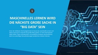 MASCHINELLES LERNEN WIRD
DIE NÄCHSTE GROßE SACHE IN
“BIG DATA” SEIN
1
Einer der heißesten Technologietrends ist heute das maschinelle Lernen und
dieser wird auch in Zukunft eine große Rolle spielen. Er wird Unternehmen
dabei helfen, Daten aufzubereiten und prädiktive Analysen durchzuführen,
damit sie zukünftige Herausforderungen problemlos meistern können.
Intelligente Daten Intelligente Region | www.smartdata.how
 