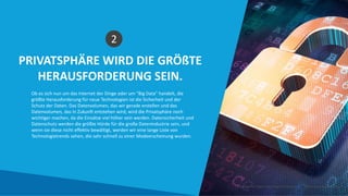 PRIVATSPHÄRE WIRD DIE GRÖßTE
HERAUSFORDERUNG SEIN.
2
Ob es sich nun um das Internet der Dinge oder um “Big Data” handelt, die
größte Herausforderung für neue Technologien ist die Sicherheit und der
Schutz der Daten. Das Datenvolumen, das wir gerade erstellen und das
Datenvolumen, das in Zukunft entstehen wird, wird die Privatsphäre noch
wichtiger machen, da die Einsätze viel höher sein werden. Datensicherheit und
Datenschutz werden die größte Hürde für die große Datenindustrie sein, und
wenn sie diese nicht effektiv bewältigt, werden wir eine lange Liste von
Technologietrends sehen, die sehr schnell zu einer Modeerscheinung wurden.
Intelligente Daten Intelligente Region | www.smartdata.how
 