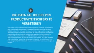 BIG DATA ZAL JOU HELPEN
PRODUCTIVITEITSCIJFERS TE
VERBETEREN
9
Geen enkele van jouw toekomstige investeringen levert een hoger rendement op
jouw investering op dan wanneer jij in big data investeert, vooral als het jouw
bedrijfsproductiviteit verhoogd. Om je een beter idee te geven, laten we getallen
relativeren. Volgens IDC kunnen organisaties die in deze technologie investeren en
mogelijkheden krijgen om grote hoeveelheden gegevens snel te analyseren en
bruikbare informatie te extraheren, 430 miljard dollar extra verdienen aan
productiviteitsvoordelen ten opzichte van hun concurrenten. Ja, je leest het goed,
$430 miljard dollar. Vergeet niet dat actiegerichtheid hier het sleutelwoord is. Jij
hebt actiegerichte informatie nodig om jouw productiviteit naar nieuwe hoogtes te
brengen.
Smart Data Smart Region | www.smartdata.how
 