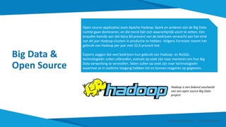 Big Data &
Open Source
Open source-applicaties zoals Apache Hadoop, Spark en anderen zijn de Big Data-
ruimte gaan domineren, en die trend lijkt zich waarschijnlijk voort te zetten. Eén
enquête toonde aan dat bijna 60 procent van de bedrijven verwacht aan het eind
van dit jaar Hadoop-clusters in productie te hebben. Volgens Forrester neemt het
gebruik van Hadoop per jaar met 32,9 procent toe.
Experts zeggen dat veel bedrijven hun gebruik van Hadoop- en NoSQL-
technologieën zullen uitbreiden, evenals op zoek zijn naar manieren om hun Big
Data verwerking te versnellen. Velen zullen op zoek zijn naar technologieën
waarmee ze in realtime toegang hebben tot en kunnen reageren op gegevens.
Hadoop is een bekend voorbeeld
van een open source Big Data-
project.
Smart Data Smart Region | www.smartdata.how
 