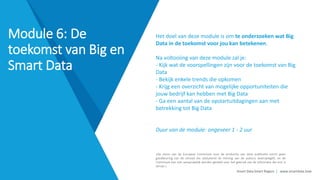 Smart Data Smart Region | www.smartdata.how
»De steun van de Europese Commissie voor de productie van deze publicatie vormt geen
goedkeuring van de inhoud die uitsluitend de mening van de auteurs weerspiegelt, en de
Commissie kan niet aansprakelijk worden gesteld voor het gebruik van de informatie die erin is
vervat.«
Het doel van deze module is om te onderzoeken wat Big
Data in de toekomst voor jou kan betekenen.
Na voltooiing van deze module zal je:
- Kijk wat de voorspellingen zijn voor de toekomst van Big
Data
- Bekijk enkele trends die opkomen
- Krijg een overzicht van mogelijke opportuniteiten die
jouw bedrijf kan hebben met Big Data
- Ga een aantal van de opstartuitdagingen aan met
betrekking tot Big Data
Duur van de module: ongeveer 1 - 2 uur
Module 6: De
toekomst van Big en
Smart Data
 
