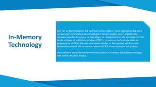 In-Memory
Technology
Een van de technologieën die bedrijven onderzoeken in een poging hun Big Data
verwerking te versnellen, is technologie in het geheugen. In een traditionele
database worden de gegevens opgeslagen in opslagsystemen die zijn uitgerust met
harde schijven of solid-state schijven (SSD's). In-memory technologie slaat de
gegevens op in RAM, die vele, vele malen sneller is. Een rapport van Forrester
Research voorspelt dat in-memory datastof 29,2 procent per jaar zal groeien.
Verscheidene verschillende leveranciers bieden in-memory databasetechnologie,
met name SAP, IBM, Pivotal.
Smart Data Smart Region | www.smartdata.how
 